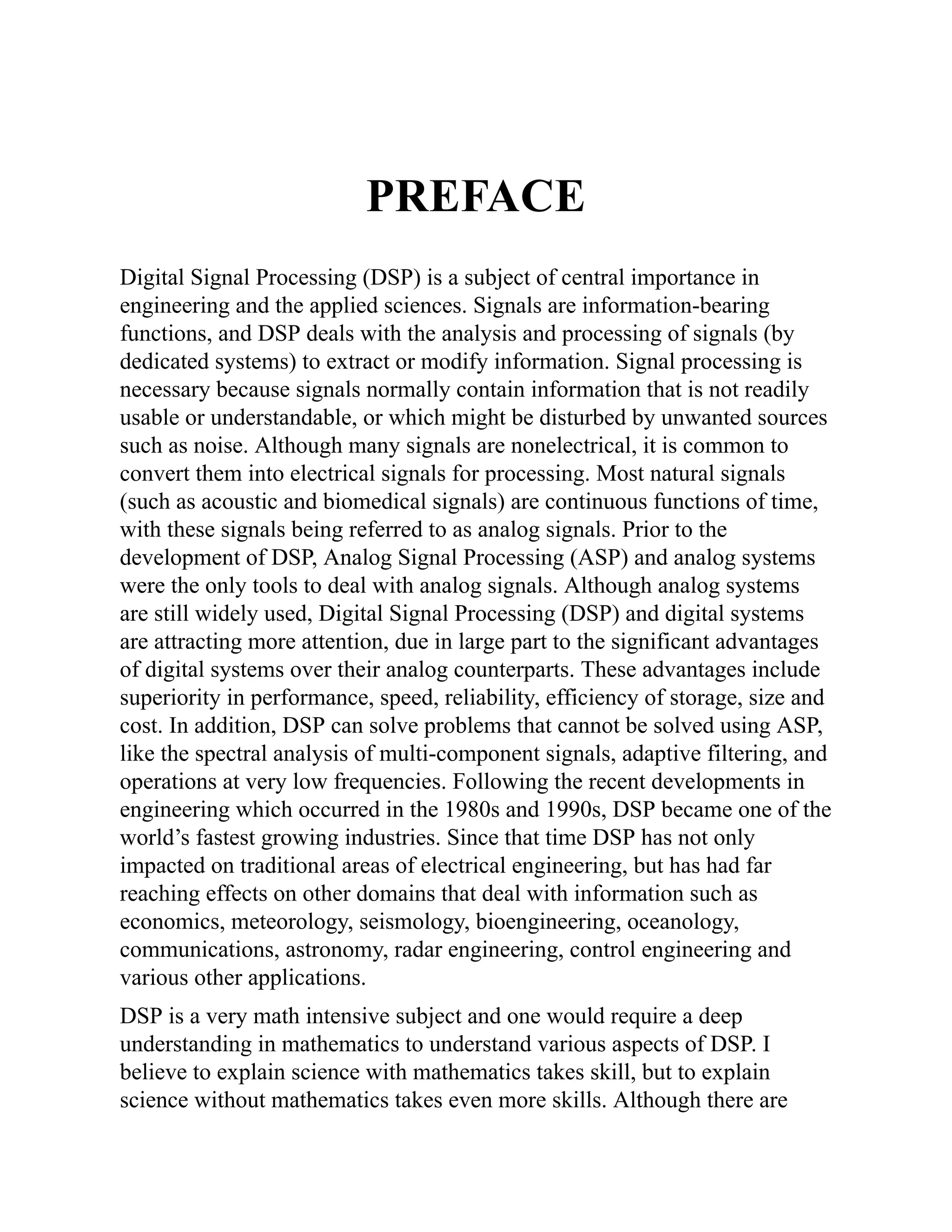 PREFACE
Digital Signal Processing (DSP) is a subject of central importance in
engineering and the applied sciences. Signals are information-bearing
functions, and DSP deals with the analysis and processing of signals (by
dedicated systems) to extract or modify information. Signal processing is
necessary because signals normally contain information that is not readily
usable or understandable, or which might be disturbed by unwanted sources
such as noise. Although many signals are nonelectrical, it is common to
convert them into electrical signals for processing. Most natural signals
(such as acoustic and biomedical signals) are continuous functions of time,
with these signals being referred to as analog signals. Prior to the
development of DSP, Analog Signal Processing (ASP) and analog systems
were the only tools to deal with analog signals. Although analog systems
are still widely used, Digital Signal Processing (DSP) and digital systems
are attracting more attention, due in large part to the significant advantages
of digital systems over their analog counterparts. These advantages include
superiority in performance, speed, reliability, efficiency of storage, size and
cost. In addition, DSP can solve problems that cannot be solved using ASP,
like the spectral analysis of multi-component signals, adaptive filtering, and
operations at very low frequencies. Following the recent developments in
engineering which occurred in the 1980s and 1990s, DSP became one of the
world’s fastest growing industries. Since that time DSP has not only
impacted on traditional areas of electrical engineering, but has had far
reaching effects on other domains that deal with information such as
economics, meteorology, seismology, bioengineering, oceanology,
communications, astronomy, radar engineering, control engineering and
various other applications.
DSP is a very math intensive subject and one would require a deep
understanding in mathematics to understand various aspects of DSP. I
believe to explain science with mathematics takes skill, but to explain
science without mathematics takes even more skills. Although there are
 