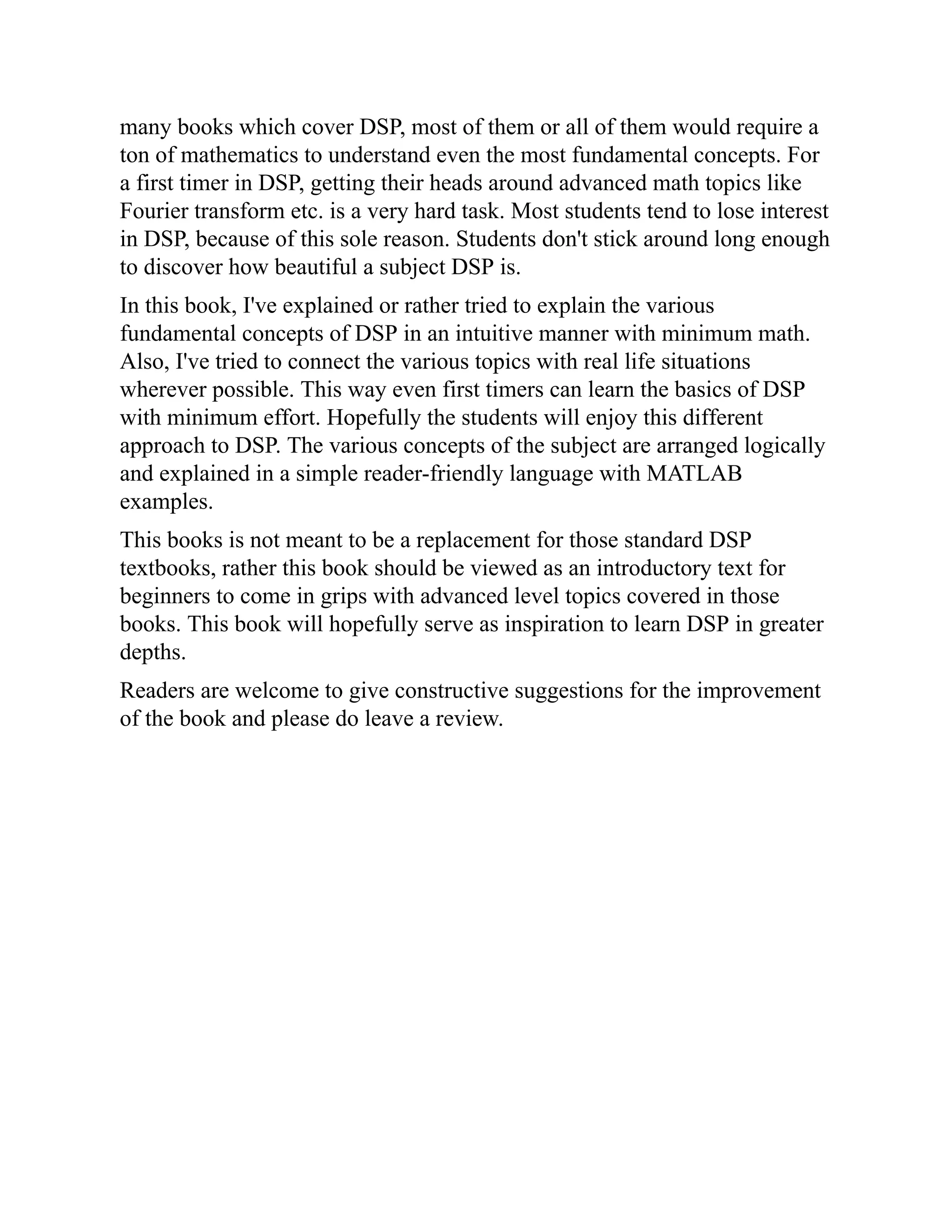 many books which cover DSP, most of them or all of them would require a
ton of mathematics to understand even the most fundamental concepts. For
a first timer in DSP, getting their heads around advanced math topics like
Fourier transform etc. is a very hard task. Most students tend to lose interest
in DSP, because of this sole reason. Students don't stick around long enough
to discover how beautiful a subject DSP is.
In this book, I've explained or rather tried to explain the various
fundamental concepts of DSP in an intuitive manner with minimum math.
Also, I've tried to connect the various topics with real life situations
wherever possible. This way even first timers can learn the basics of DSP
with minimum effort. Hopefully the students will enjoy this different
approach to DSP. The various concepts of the subject are arranged logically
and explained in a simple reader-friendly language with MATLAB
examples.
This books is not meant to be a replacement for those standard DSP
textbooks, rather this book should be viewed as an introductory text for
beginners to come in grips with advanced level topics covered in those
books. This book will hopefully serve as inspiration to learn DSP in greater
depths.
Readers are welcome to give constructive suggestions for the improvement
of the book and please do leave a review.
 