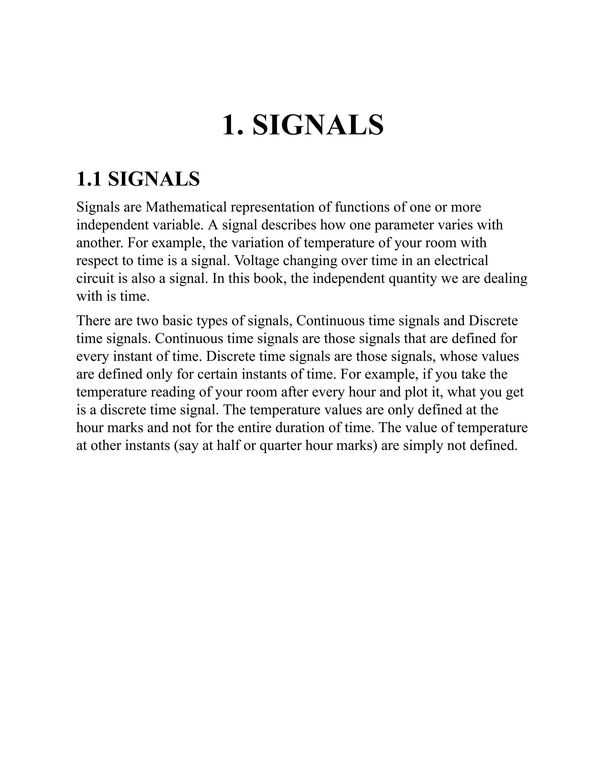 1. SIGNALS
1.1 SIGNALS
Signals are Mathematical representation of functions of one or more
independent variable. A signal describes how one parameter varies with
another. For example, the variation of temperature of your room with
respect to time is a signal. Voltage changing over time in an electrical
circuit is also a signal. In this book, the independent quantity we are dealing
with is time.
There are two basic types of signals, Continuous time signals and Discrete
time signals. Continuous time signals are those signals that are defined for
every instant of time. Discrete time signals are those signals, whose values
are defined only for certain instants of time. For example, if you take the
temperature reading of your room after every hour and plot it, what you get
is a discrete time signal. The temperature values are only defined at the
hour marks and not for the entire duration of time. The value of temperature
at other instants (say at half or quarter hour marks) are simply not defined.
 