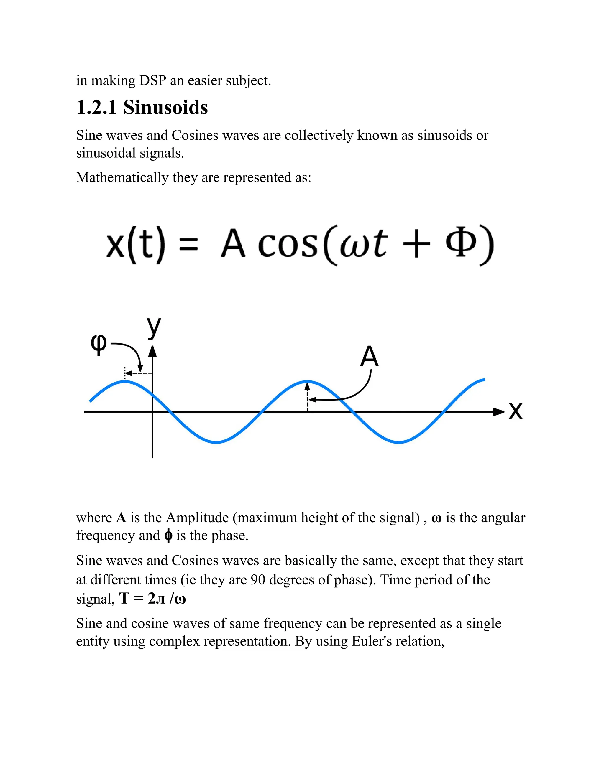 in making DSP an easier subject.
1.2.1 Sinusoids
Sine waves and Cosines waves are collectively known as sinusoids or
sinusoidal signals.
Mathematically they are represented as:
where A is the Amplitude (maximum height of the signal) , ω is the angular
frequency and ɸ is the phase.
Sine waves and Cosines waves are basically the same, except that they start
at different times (ie they are 90 degrees of phase). Time period of the
signal, T = 2л /ω
Sine and cosine waves of same frequency can be represented as a single
entity using complex representation. By using Euler's relation,
 