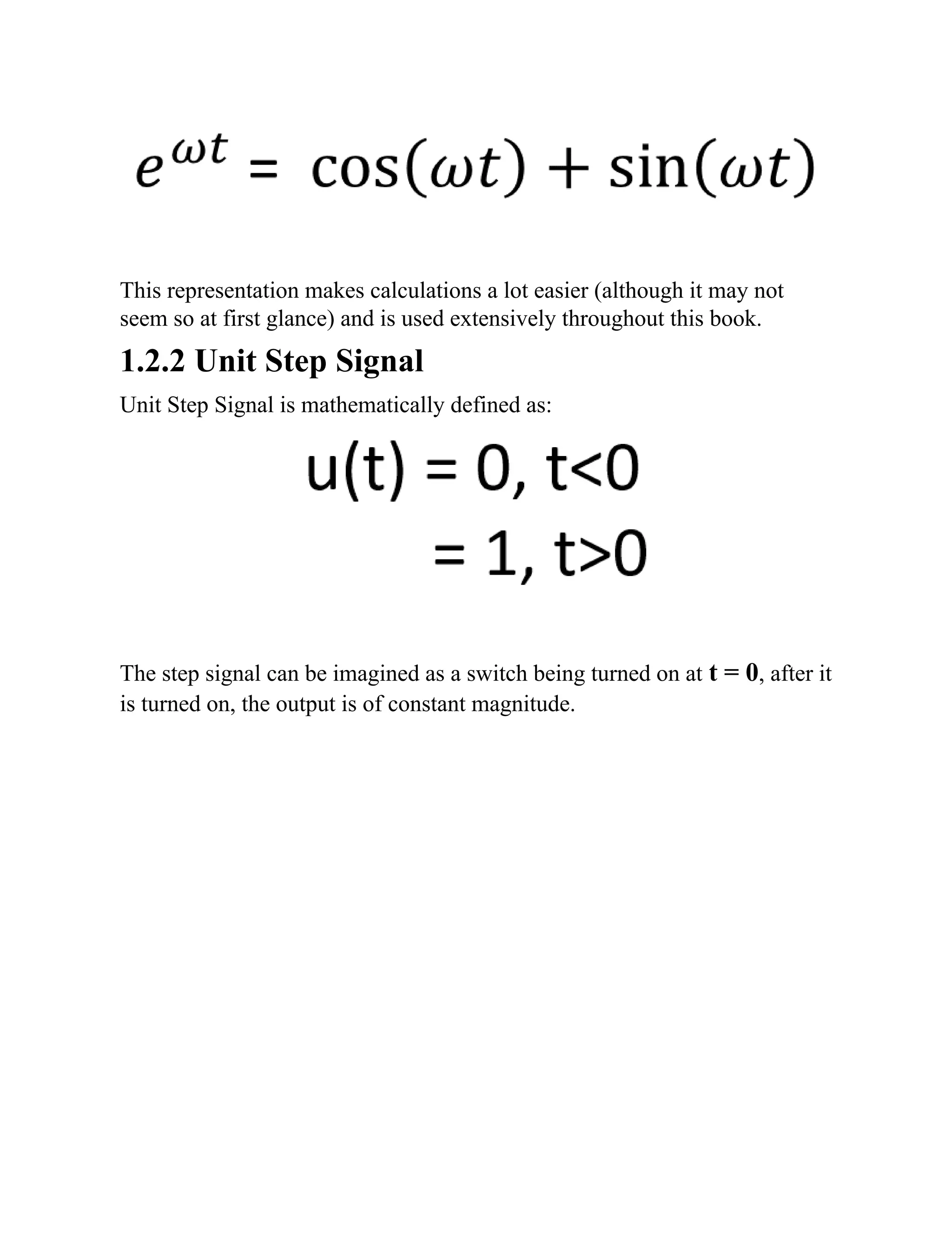 This representation makes calculations a lot easier (although it may not
seem so at first glance) and is used extensively throughout this book.
1.2.2 Unit Step Signal
Unit Step Signal is mathematically defined as:
The step signal can be imagined as a switch being turned on at t = 0, after it
is turned on, the output is of constant magnitude.
 