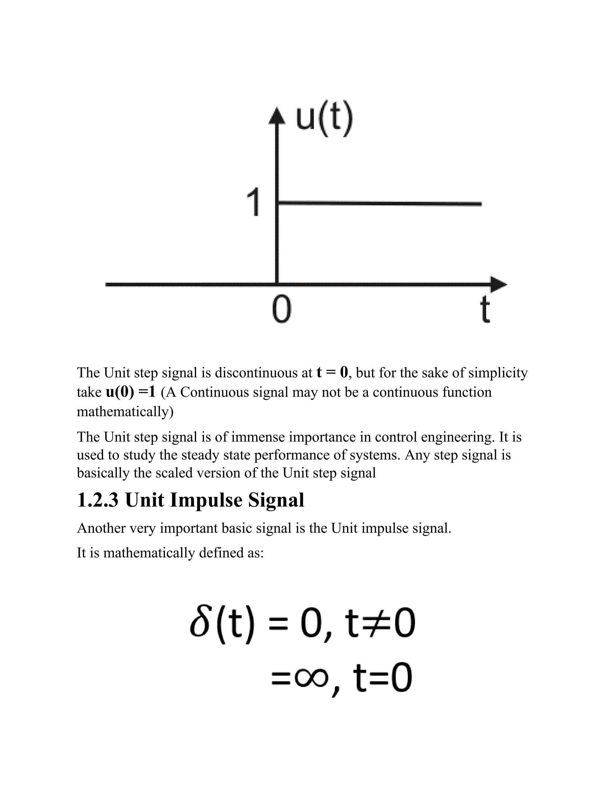 The Unit step signal is discontinuous at t = 0, but for the sake of simplicity
take u(0) =1 (A Continuous signal may not be a continuous function
mathematically)
The Unit step signal is of immense importance in control engineering. It is
used to study the steady state performance of systems. Any step signal is
basically the scaled version of the Unit step signal
1.2.3 Unit Impulse Signal
Another very important basic signal is the Unit impulse signal.
It is mathematically defined as:
 