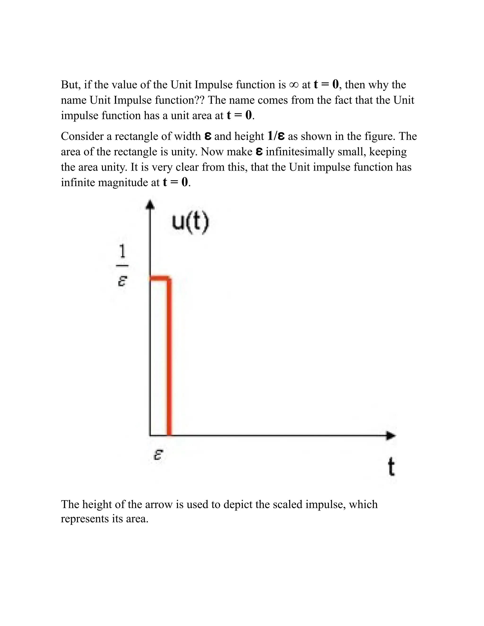 But, if the value of the Unit Impulse function is ∞ at t = 0, then why the
name Unit Impulse function?? The name comes from the fact that the Unit
impulse function has a unit area at t = 0.
Consider a rectangle of width ɛ and height 1/ɛ as shown in the figure. The
area of the rectangle is unity. Now make ɛ infinitesimally small, keeping
the area unity. It is very clear from this, that the Unit impulse function has
infinite magnitude at t = 0.
The height of the arrow is used to depict the scaled impulse, which
represents its area.
 