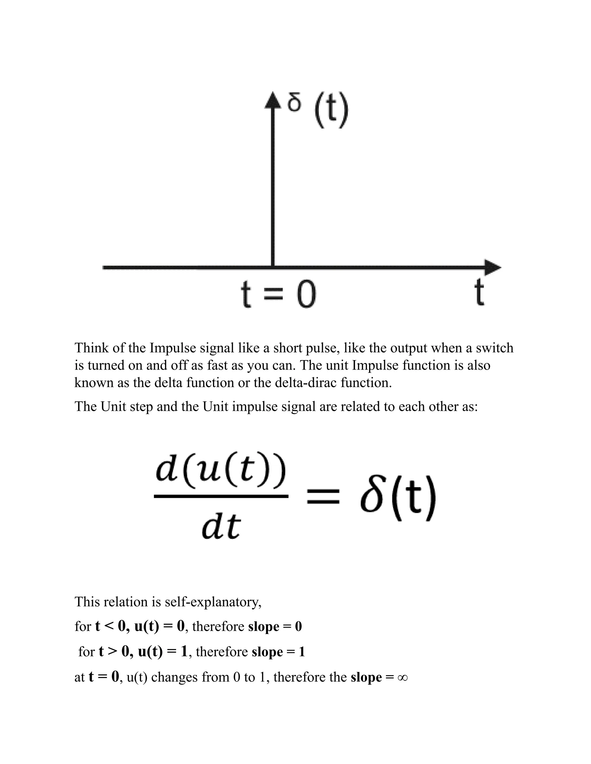 Think of the Impulse signal like a short pulse, like the output when a switch
is turned on and off as fast as you can. The unit Impulse function is also
known as the delta function or the delta-dirac function.
The Unit step and the Unit impulse signal are related to each other as:
This relation is self-explanatory,
for t < 0, u(t) = 0, therefore slope = 0
for t > 0, u(t) = 1, therefore slope = 1
at t = 0, u(t) changes from 0 to 1, therefore the slope = ∞
 