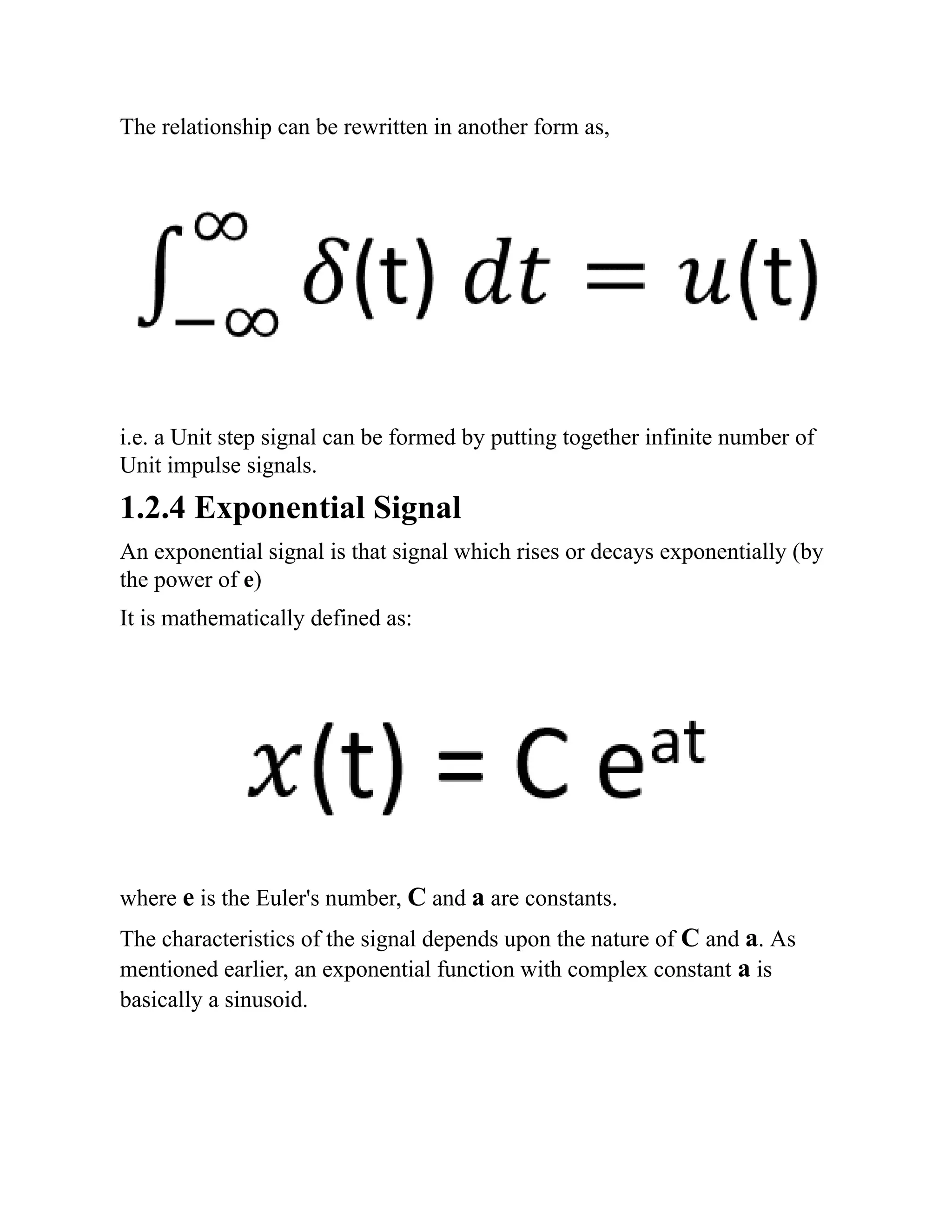 The relationship can be rewritten in another form as,
i.e. a Unit step signal can be formed by putting together infinite number of
Unit impulse signals.
1.2.4 Exponential Signal
An exponential signal is that signal which rises or decays exponentially (by
the power of e)
It is mathematically defined as:
where e is the Euler's number, C and a are constants.
The characteristics of the signal depends upon the nature of C and a. As
mentioned earlier, an exponential function with complex constant a is
basically a sinusoid.
 