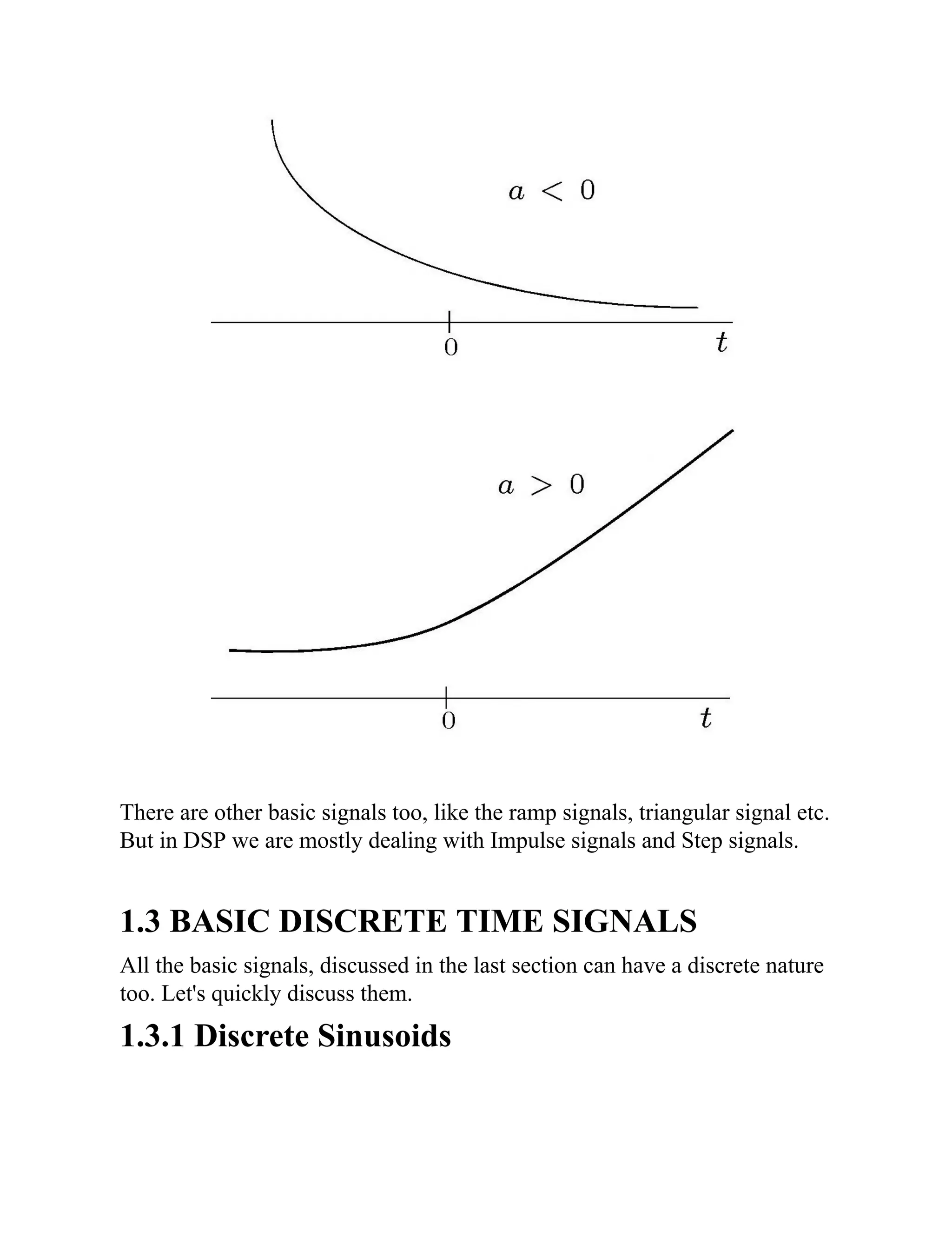There are other basic signals too, like the ramp signals, triangular signal etc.
But in DSP we are mostly dealing with Impulse signals and Step signals.
1.3 BASIC DISCRETE TIME SIGNALS
All the basic signals, discussed in the last section can have a discrete nature
too. Let's quickly discuss them.
1.3.1 Discrete Sinusoids
 