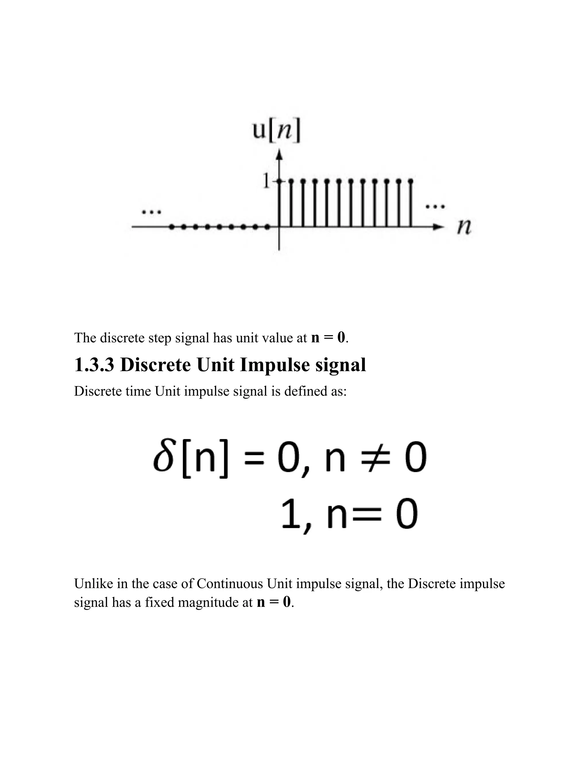 The discrete step signal has unit value at n = 0.
1.3.3 Discrete Unit Impulse signal
Discrete time Unit impulse signal is defined as:
Unlike in the case of Continuous Unit impulse signal, the Discrete impulse
signal has a fixed magnitude at n = 0.
 