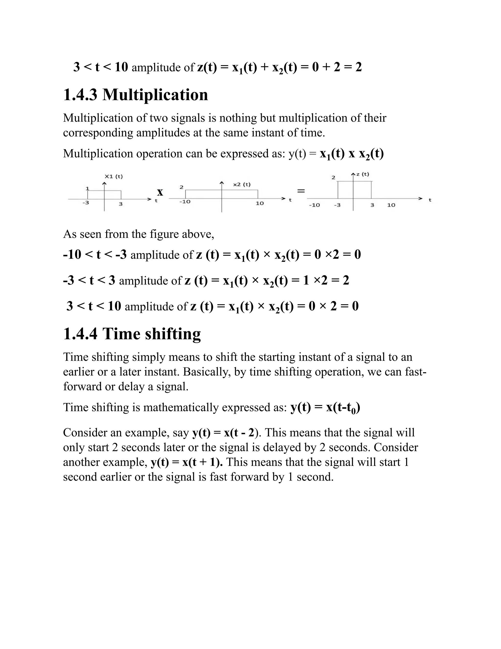 3 < t < 10 amplitude of z(t) = x1(t) + x2(t) = 0 + 2 = 2
1.4.3 Multiplication
Multiplication of two signals is nothing but multiplication of their
corresponding amplitudes at the same instant of time.
Multiplication operation can be expressed as: y(t) = x1(t) x x2(t)
As seen from the figure above,
-10 < t < -3 amplitude of z (t) = x1(t) × x2(t) = 0 ×2 = 0
-3 < t < 3 amplitude of z (t) = x1(t) × x2(t) = 1 ×2 = 2
3 < t < 10 amplitude of z (t) = x1(t) × x2(t) = 0 × 2 = 0
1.4.4 Time shifting
Time shifting simply means to shift the starting instant of a signal to an
earlier or a later instant. Basically, by time shifting operation, we can fast-
forward or delay a signal.
Time shifting is mathematically expressed as: y(t) = x(t-t0)
Consider an example, say y(t) = x(t - 2). This means that the signal will
only start 2 seconds later or the signal is delayed by 2 seconds. Consider
another example, y(t) = x(t + 1). This means that the signal will start 1
second earlier or the signal is fast forward by 1 second.
 