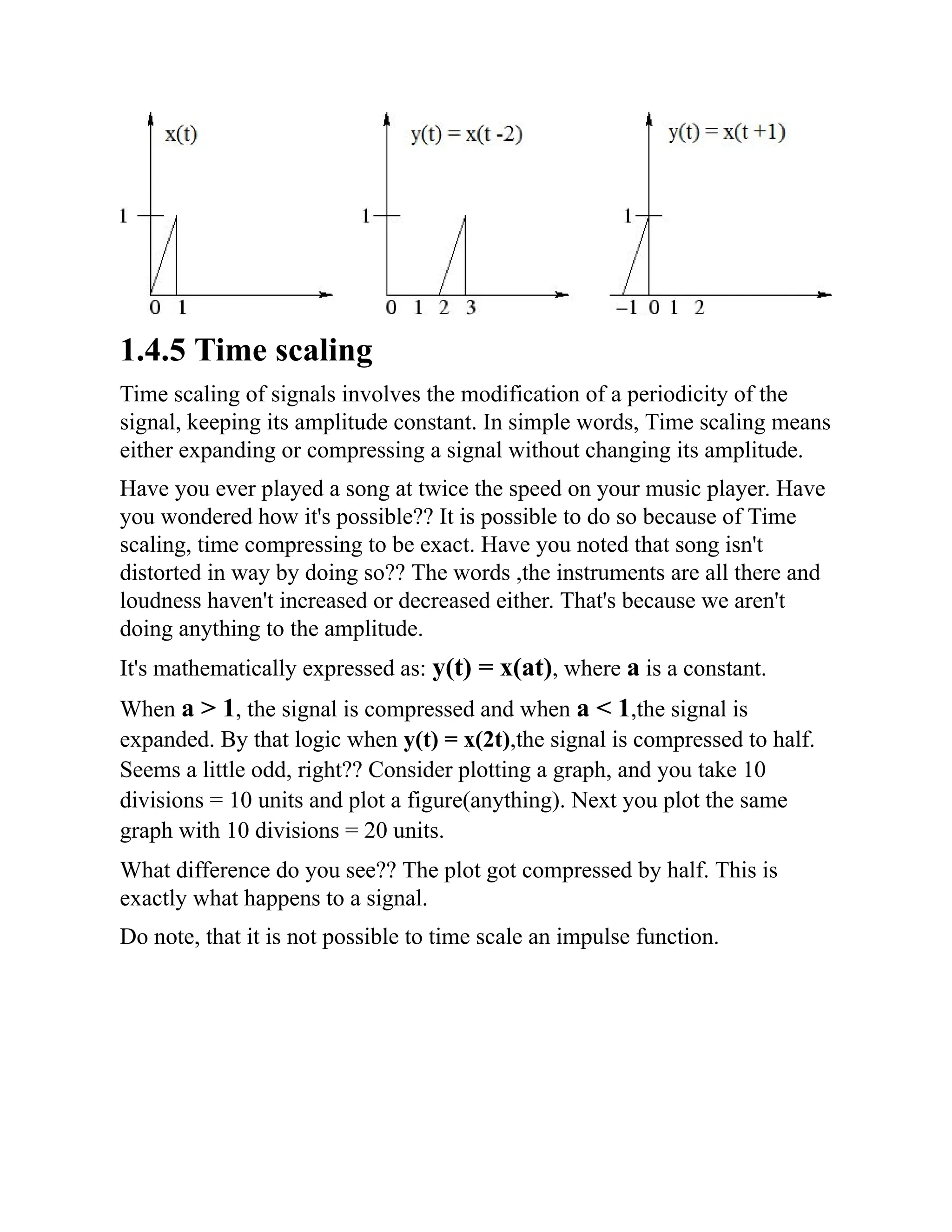 1.4.5 Time scaling
Time scaling of signals involves the modification of a periodicity of the
signal, keeping its amplitude constant. In simple words, Time scaling means
either expanding or compressing a signal without changing its amplitude.
Have you ever played a song at twice the speed on your music player. Have
you wondered how it's possible?? It is possible to do so because of Time
scaling, time compressing to be exact. Have you noted that song isn't
distorted in way by doing so?? The words ,the instruments are all there and
loudness haven't increased or decreased either. That's because we aren't
doing anything to the amplitude.
It's mathematically expressed as: y(t) = x(at), where a is a constant.
When a > 1, the signal is compressed and when a < 1,the signal is
expanded. By that logic when y(t) = x(2t),the signal is compressed to half.
Seems a little odd, right?? Consider plotting a graph, and you take 10
divisions = 10 units and plot a figure(anything). Next you plot the same
graph with 10 divisions = 20 units.
What difference do you see?? The plot got compressed by half. This is
exactly what happens to a signal.
Do note, that it is not possible to time scale an impulse function.
 