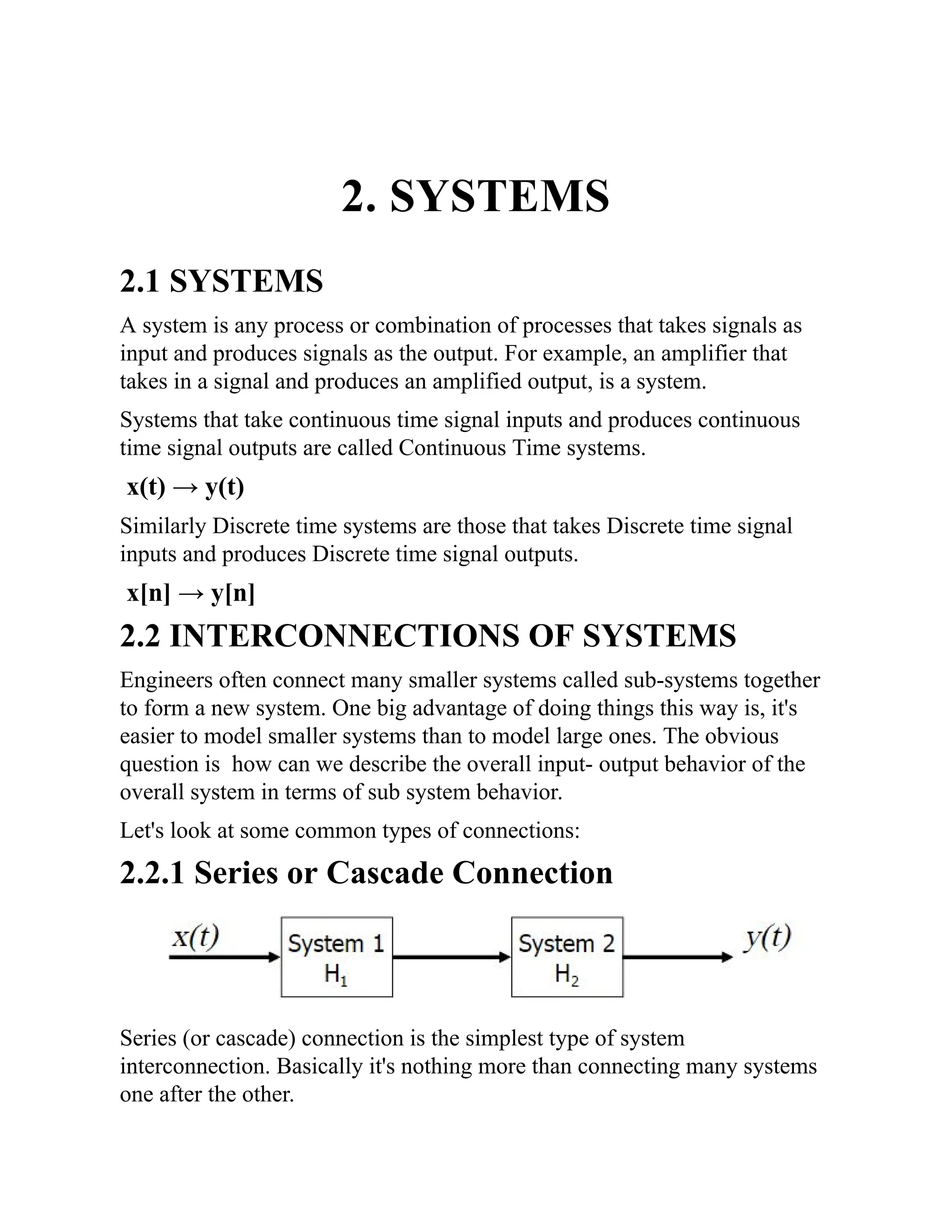 2. SYSTEMS
2.1 SYSTEMS
A system is any process or combination of processes that takes signals as
input and produces signals as the output. For example, an amplifier that
takes in a signal and produces an amplified output, is a system.
Systems that take continuous time signal inputs and produces continuous
time signal outputs are called Continuous Time systems.
x(t) → y(t)
Similarly Discrete time systems are those that takes Discrete time signal
inputs and produces Discrete time signal outputs.
x[n] → y[n]
2.2 INTERCONNECTIONS OF SYSTEMS
Engineers often connect many smaller systems called sub-systems together
to form a new system. One big advantage of doing things this way is, it's
easier to model smaller systems than to model large ones. The obvious
question is how can we describe the overall input- output behavior of the
overall system in terms of sub system behavior.
Let's look at some common types of connections:
2.2.1 Series or Cascade Connection
Series (or cascade) connection is the simplest type of system
interconnection. Basically it's nothing more than connecting many systems
one after the other.
 