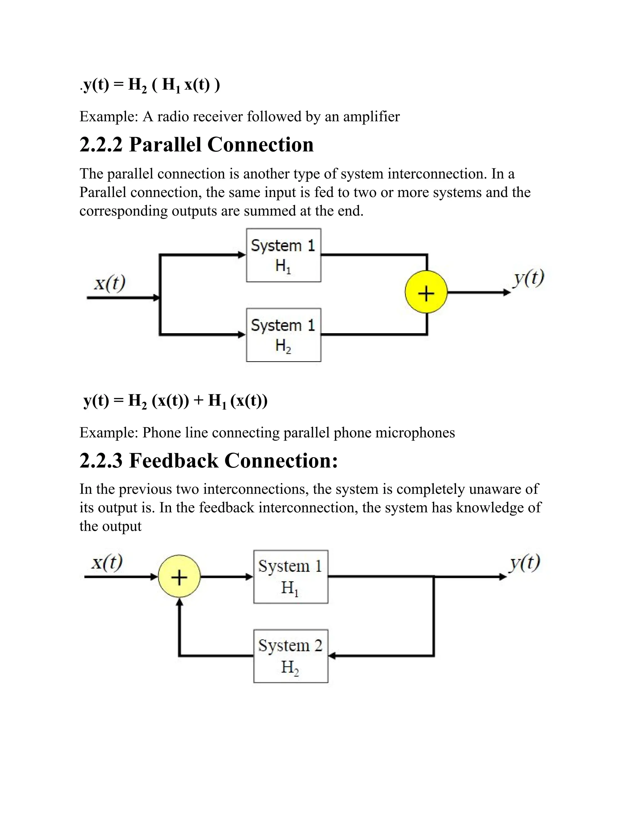 .y(t) = H2 ( H1 x(t) )
Example: A radio receiver followed by an amplifier
2.2.2 Parallel Connection
The parallel connection is another type of system interconnection. In a
Parallel connection, the same input is fed to two or more systems and the
corresponding outputs are summed at the end.
y(t) = H2 (x(t)) + H1 (x(t))
Example: Phone line connecting parallel phone microphones
2.2.3 Feedback Connection:
In the previous two interconnections, the system is completely unaware of
its output is. In the feedback interconnection, the system has knowledge of
the output
 