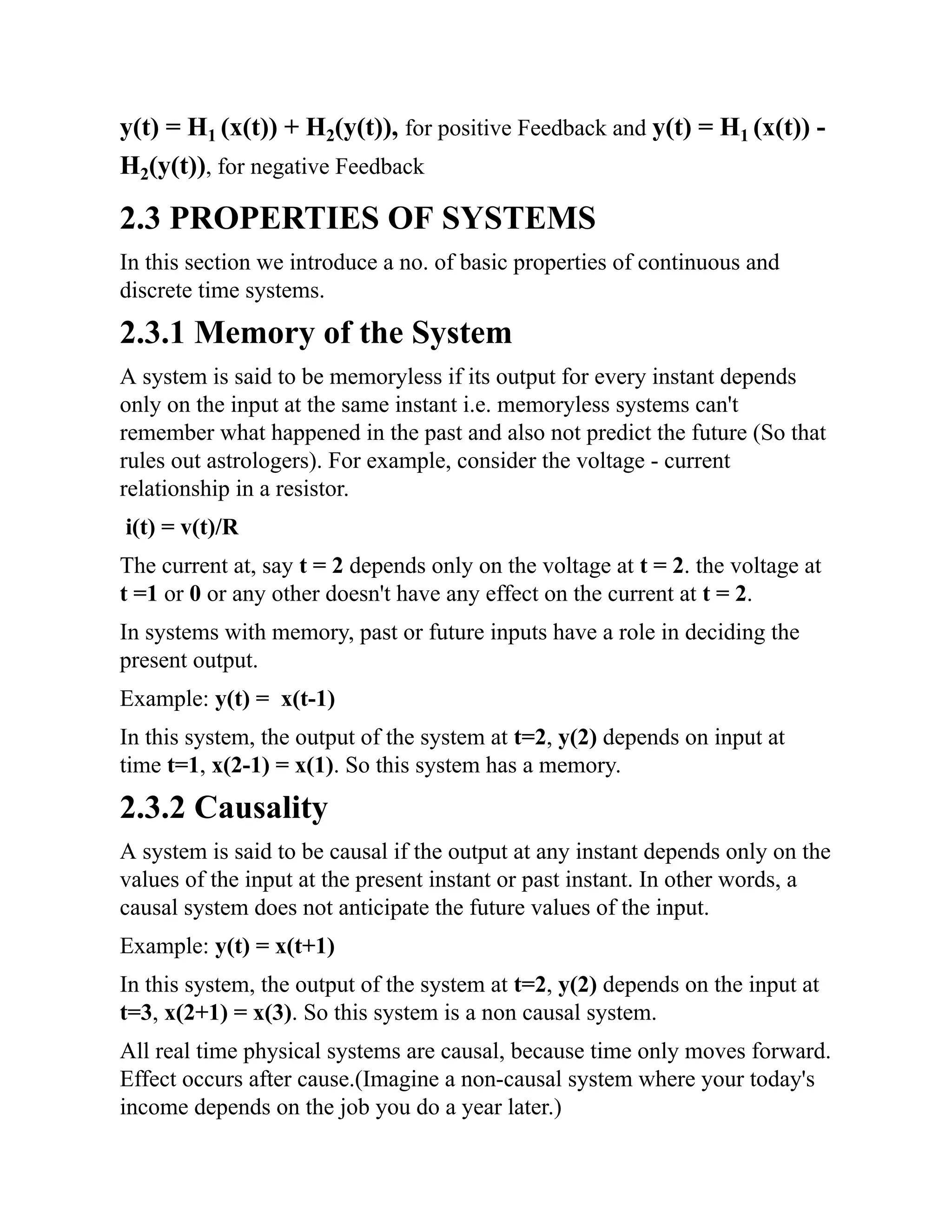 y(t) = H1 (x(t)) + H2(y(t)), for positive Feedback and y(t) = H1 (x(t)) -
H2(y(t)), for negative Feedback
2.3 PROPERTIES OF SYSTEMS
In this section we introduce a no. of basic properties of continuous and
discrete time systems.
2.3.1 Memory of the System
A system is said to be memoryless if its output for every instant depends
only on the input at the same instant i.e. memoryless systems can't
remember what happened in the past and also not predict the future (So that
rules out astrologers). For example, consider the voltage - current
relationship in a resistor.
i(t) = v(t)/R
The current at, say t = 2 depends only on the voltage at t = 2. the voltage at
t =1 or 0 or any other doesn't have any effect on the current at t = 2.
In systems with memory, past or future inputs have a role in deciding the
present output.
Example: y(t) = x(t-1)
In this system, the output of the system at t=2, y(2) depends on input at
time t=1, x(2-1) = x(1). So this system has a memory.
2.3.2 Causality
A system is said to be causal if the output at any instant depends only on the
values of the input at the present instant or past instant. In other words, a
causal system does not anticipate the future values of the input.
Example: y(t) = x(t+1)
In this system, the output of the system at t=2, y(2) depends on the input at
t=3, x(2+1) = x(3). So this system is a non causal system.
All real time physical systems are causal, because time only moves forward.
Effect occurs after cause.(Imagine a non-causal system where your today's
income depends on the job you do a year later.)
 