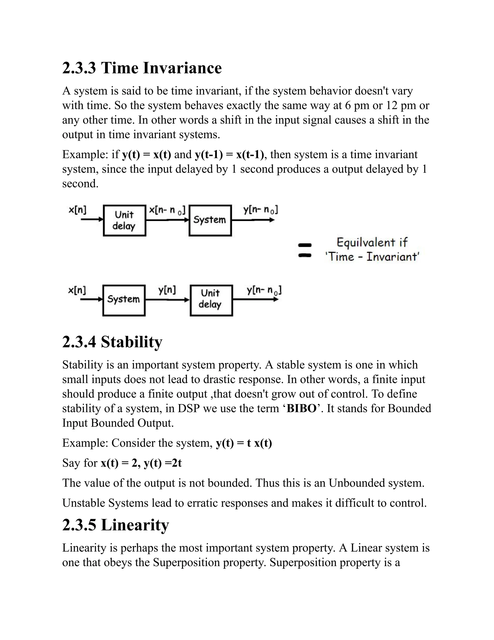 2.3.3 Time Invariance
A system is said to be time invariant, if the system behavior doesn't vary
with time. So the system behaves exactly the same way at 6 pm or 12 pm or
any other time. In other words a shift in the input signal causes a shift in the
output in time invariant systems.
Example: if y(t) = x(t) and y(t-1) = x(t-1), then system is a time invariant
system, since the input delayed by 1 second produces a output delayed by 1
second.
2.3.4 Stability
Stability is an important system property. A stable system is one in which
small inputs does not lead to drastic response. In other words, a finite input
should produce a finite output ,that doesn't grow out of control. To define
stability of a system, in DSP we use the term ‘BIBO’. It stands for Bounded
Input Bounded Output.
Example: Consider the system, y(t) = t x(t)
Say for x(t) = 2, y(t) =2t
The value of the output is not bounded. Thus this is an Unbounded system.
Unstable Systems lead to erratic responses and makes it difficult to control.
2.3.5 Linearity
Linearity is perhaps the most important system property. A Linear system is
one that obeys the Superposition property. Superposition property is a
 