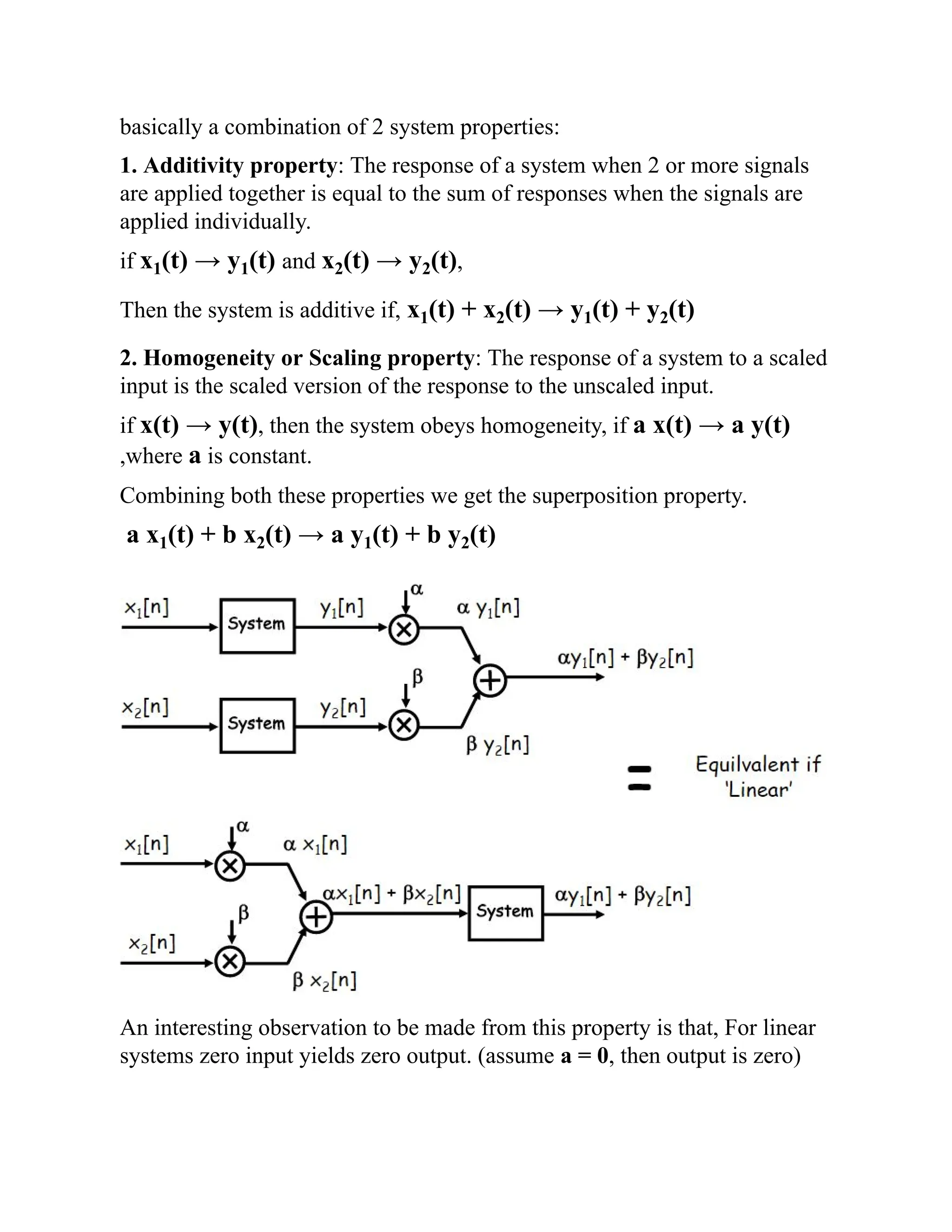 basically a combination of 2 system properties:
1. Additivity property: The response of a system when 2 or more signals
are applied together is equal to the sum of responses when the signals are
applied individually.
if x1(t) → y1(t) and x2(t) → y2(t),
Then the system is additive if, x1(t) + x2(t) → y1(t) + y2(t)
2. Homogeneity or Scaling property: The response of a system to a scaled
input is the scaled version of the response to the unscaled input.
if x(t) → y(t), then the system obeys homogeneity, if a x(t) → a y(t)
,where a is constant.
Combining both these properties we get the superposition property.
a x1(t) + b x2(t) → a y1(t) + b y2(t)
An interesting observation to be made from this property is that, For linear
systems zero input yields zero output. (assume a = 0, then output is zero)
 