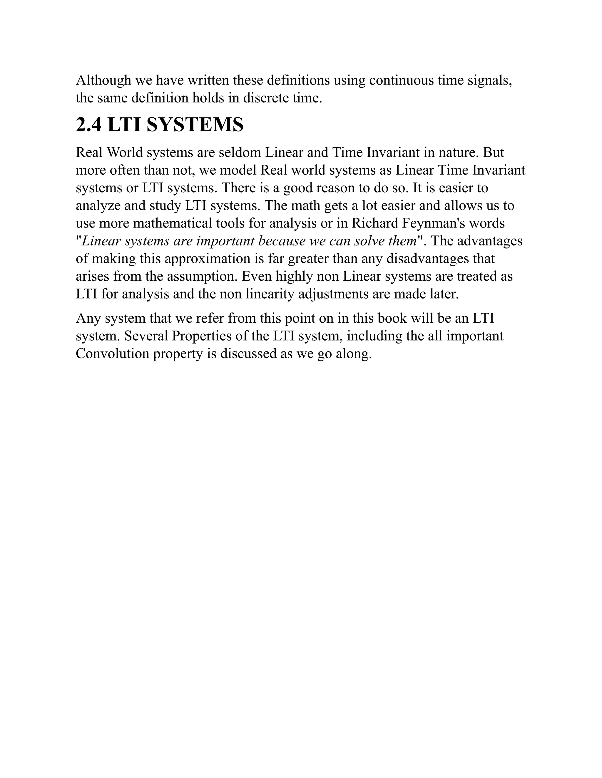 Although we have written these definitions using continuous time signals,
the same definition holds in discrete time.
2.4 LTI SYSTEMS
Real World systems are seldom Linear and Time Invariant in nature. But
more often than not, we model Real world systems as Linear Time Invariant
systems or LTI systems. There is a good reason to do so. It is easier to
analyze and study LTI systems. The math gets a lot easier and allows us to
use more mathematical tools for analysis or in Richard Feynman's words
"Linear systems are important because we can solve them". The advantages
of making this approximation is far greater than any disadvantages that
arises from the assumption. Even highly non Linear systems are treated as
LTI for analysis and the non linearity adjustments are made later.
Any system that we refer from this point on in this book will be an LTI
system. Several Properties of the LTI system, including the all important
Convolution property is discussed as we go along.
 