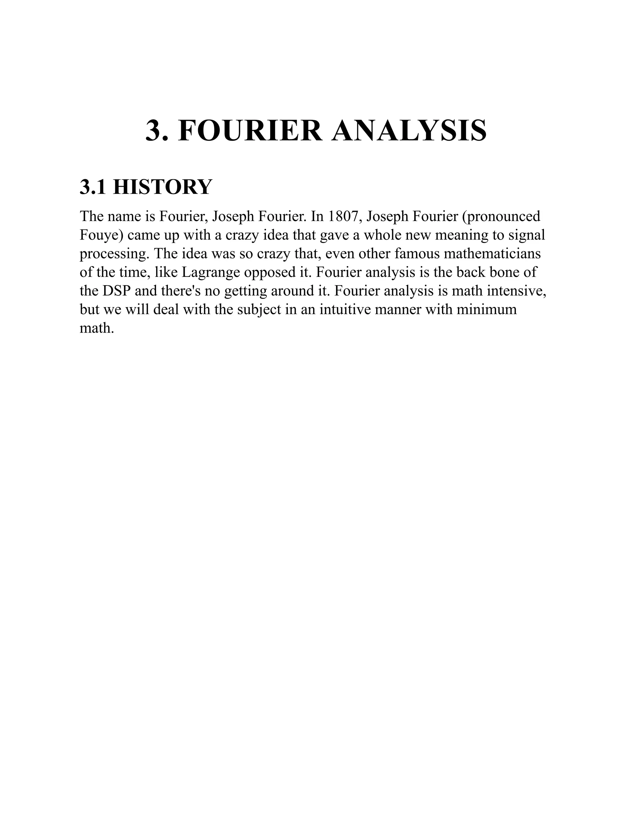 3. FOURIER ANALYSIS
3.1 HISTORY
The name is Fourier, Joseph Fourier. In 1807, Joseph Fourier (pronounced
Fouye) came up with a crazy idea that gave a whole new meaning to signal
processing. The idea was so crazy that, even other famous mathematicians
of the time, like Lagrange opposed it. Fourier analysis is the back bone of
the DSP and there's no getting around it. Fourier analysis is math intensive,
but we will deal with the subject in an intuitive manner with minimum
math.
 