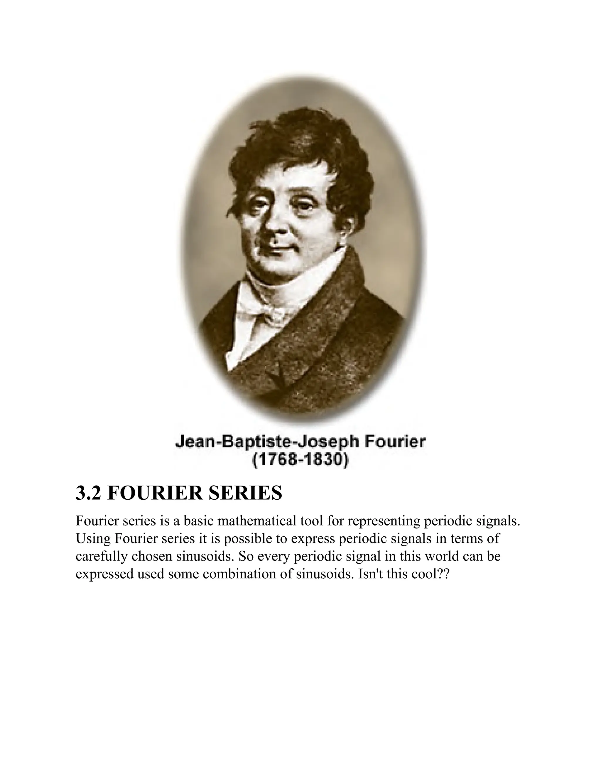 3.2 FOURIER SERIES
Fourier series is a basic mathematical tool for representing periodic signals.
Using Fourier series it is possible to express periodic signals in terms of
carefully chosen sinusoids. So every periodic signal in this world can be
expressed used some combination of sinusoids. Isn't this cool??
 
