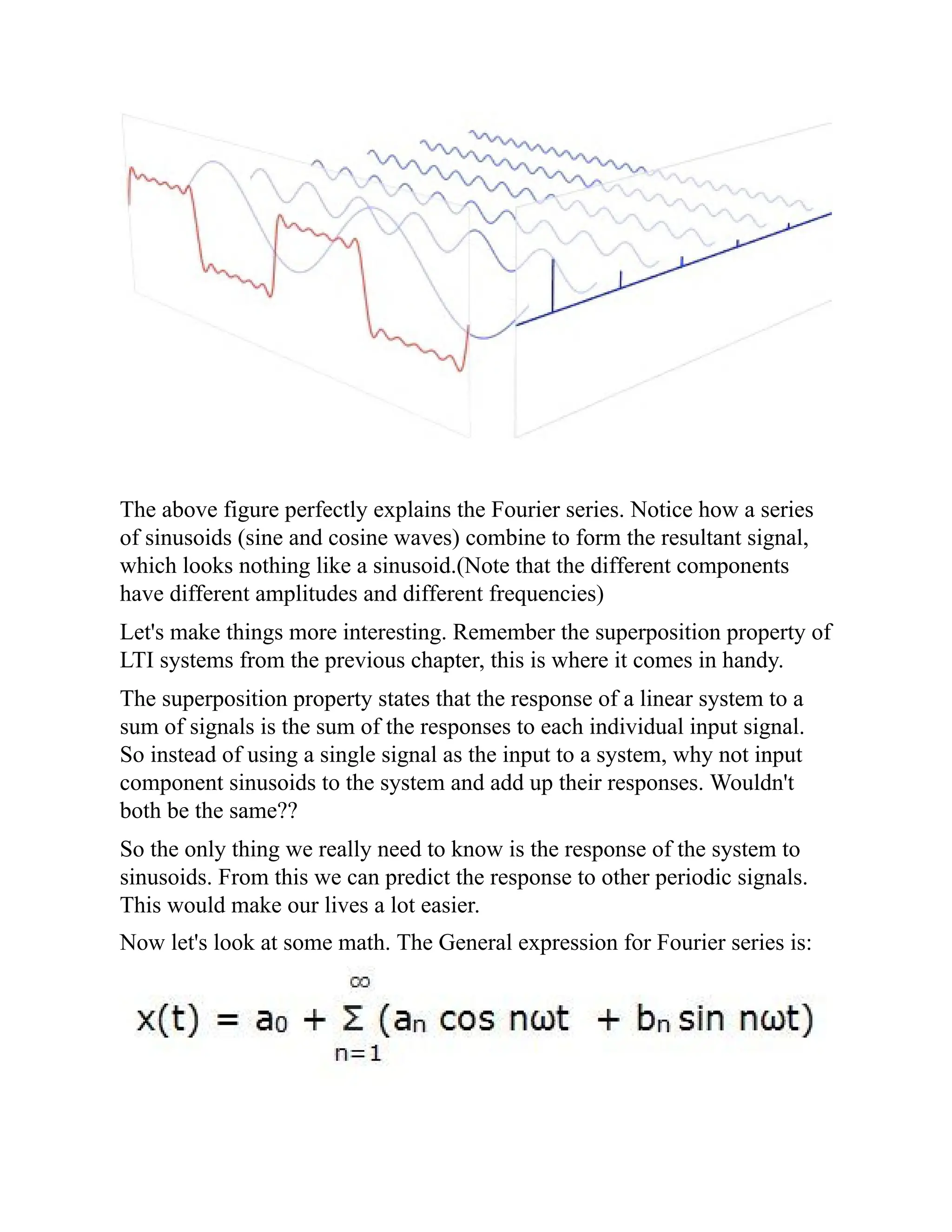 The above figure perfectly explains the Fourier series. Notice how a series
of sinusoids (sine and cosine waves) combine to form the resultant signal,
which looks nothing like a sinusoid.(Note that the different components
have different amplitudes and different frequencies)
Let's make things more interesting. Remember the superposition property of
LTI systems from the previous chapter, this is where it comes in handy.
The superposition property states that the response of a linear system to a
sum of signals is the sum of the responses to each individual input signal.
So instead of using a single signal as the input to a system, why not input
component sinusoids to the system and add up their responses. Wouldn't
both be the same??
So the only thing we really need to know is the response of the system to
sinusoids. From this we can predict the response to other periodic signals.
This would make our lives a lot easier.
Now let's look at some math. The General expression for Fourier series is:
 