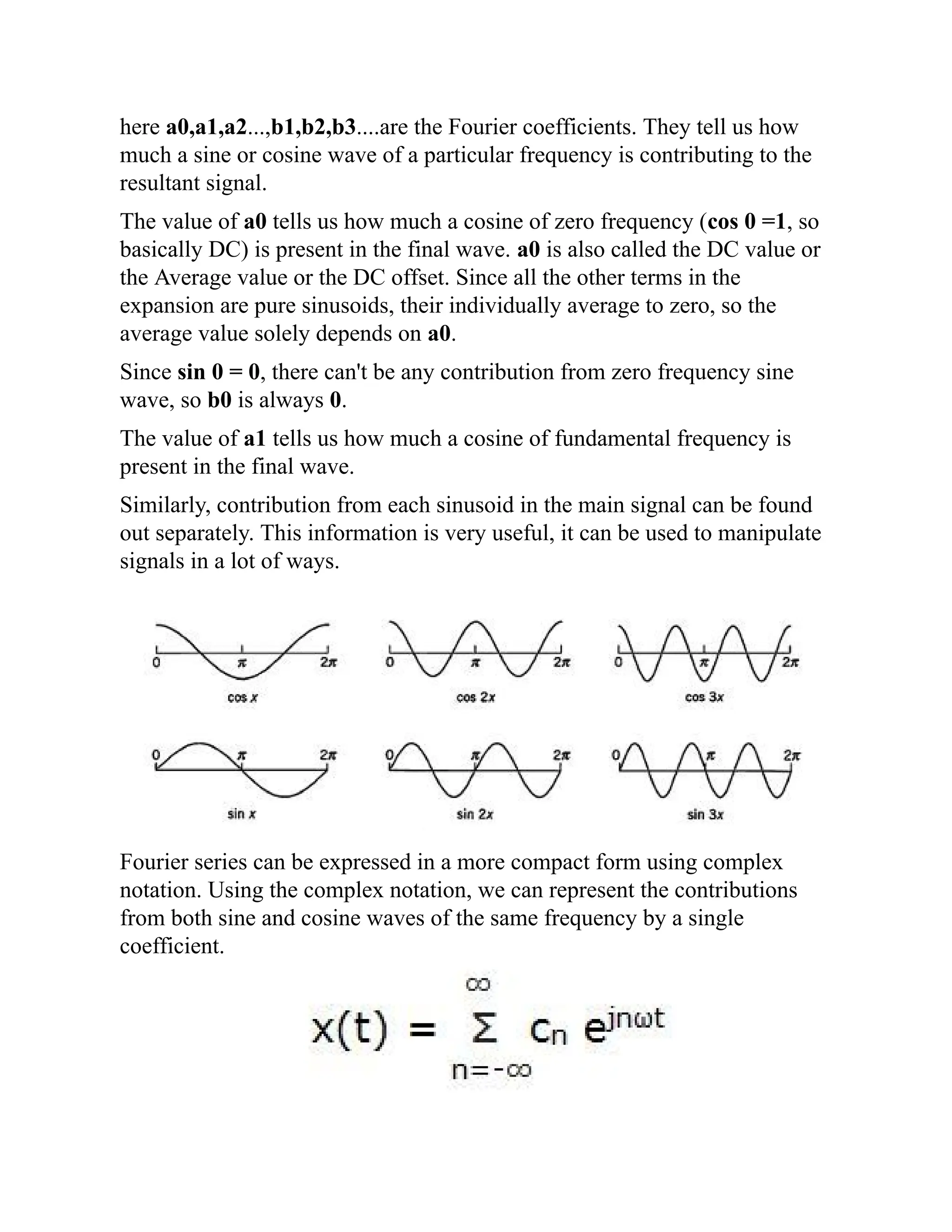 here a0,a1,a2...,b1,b2,b3....are the Fourier coefficients. They tell us how
much a sine or cosine wave of a particular frequency is contributing to the
resultant signal.
The value of a0 tells us how much a cosine of zero frequency (cos 0 =1, so
basically DC) is present in the final wave. a0 is also called the DC value or
the Average value or the DC offset. Since all the other terms in the
expansion are pure sinusoids, their individually average to zero, so the
average value solely depends on a0.
Since sin 0 = 0, there can't be any contribution from zero frequency sine
wave, so b0 is always 0.
The value of a1 tells us how much a cosine of fundamental frequency is
present in the final wave.
Similarly, contribution from each sinusoid in the main signal can be found
out separately. This information is very useful, it can be used to manipulate
signals in a lot of ways.
Fourier series can be expressed in a more compact form using complex
notation. Using the complex notation, we can represent the contributions
from both sine and cosine waves of the same frequency by a single
coefficient.
 