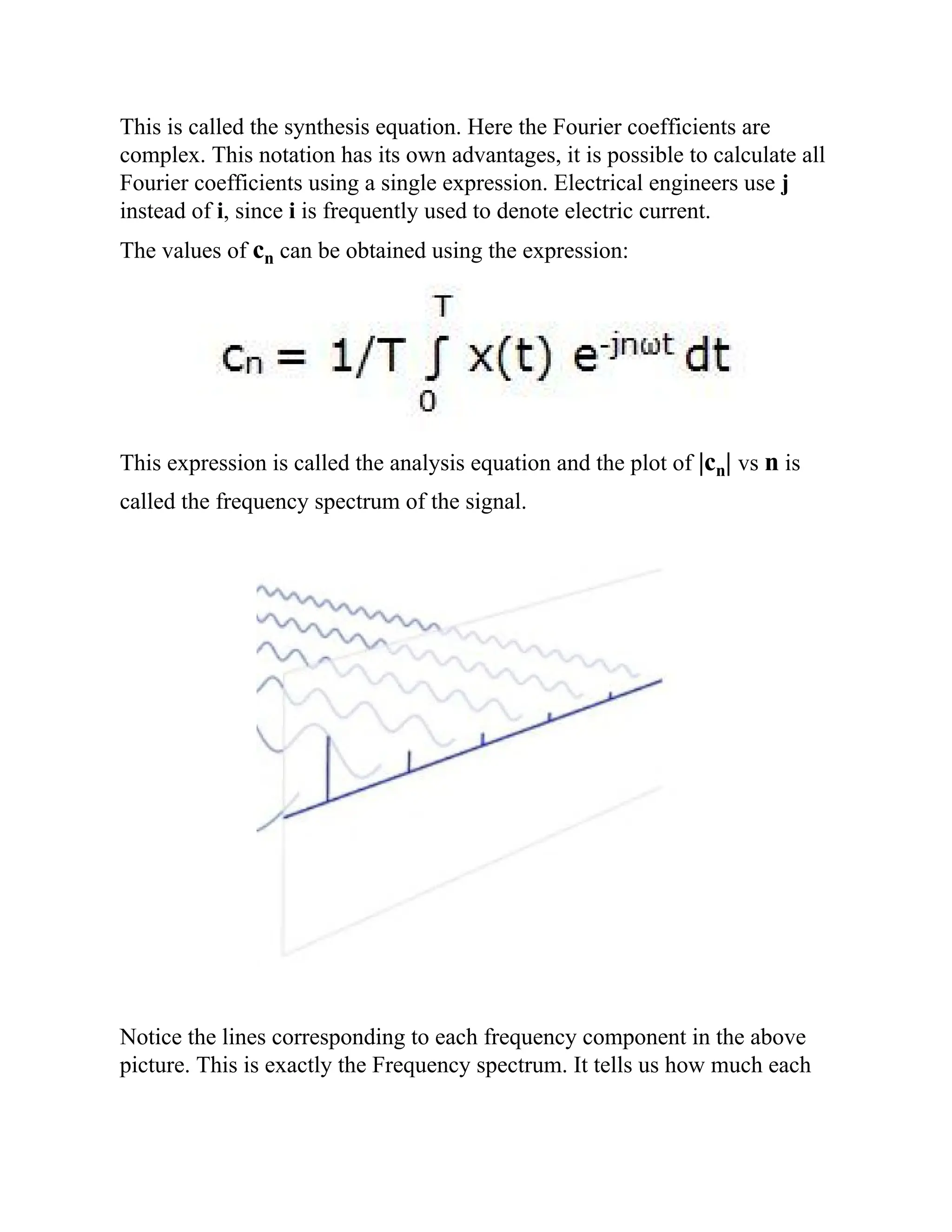 This is called the synthesis equation. Here the Fourier coefficients are
complex. This notation has its own advantages, it is possible to calculate all
Fourier coefficients using a single expression. Electrical engineers use j
instead of i, since i is frequently used to denote electric current.
The values of cn can be obtained using the expression:
This expression is called the analysis equation and the plot of |cn| vs n is
called the frequency spectrum of the signal.
Notice the lines corresponding to each frequency component in the above
picture. This is exactly the Frequency spectrum. It tells us how much each
 