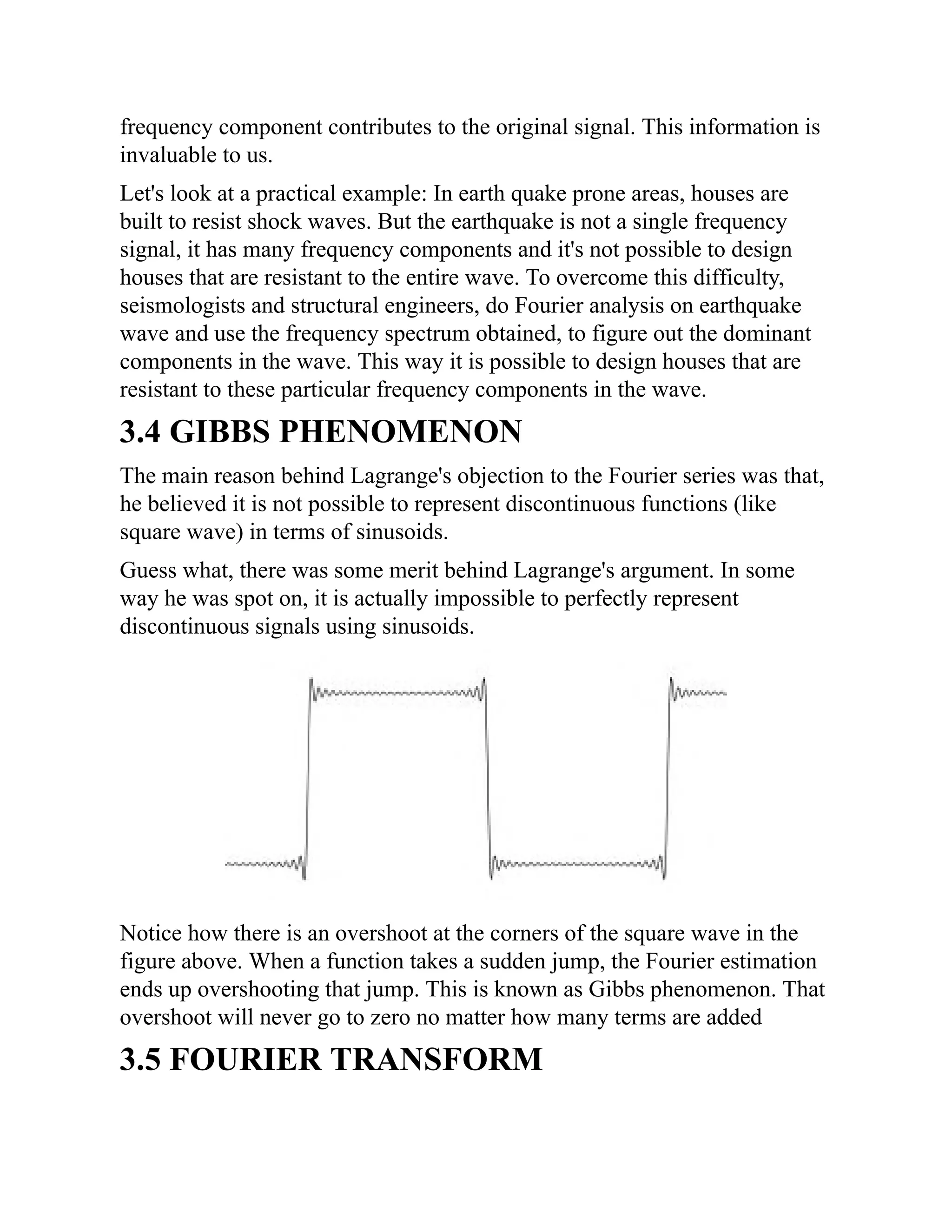 frequency component contributes to the original signal. This information is
invaluable to us.
Let's look at a practical example: In earth quake prone areas, houses are
built to resist shock waves. But the earthquake is not a single frequency
signal, it has many frequency components and it's not possible to design
houses that are resistant to the entire wave. To overcome this difficulty,
seismologists and structural engineers, do Fourier analysis on earthquake
wave and use the frequency spectrum obtained, to figure out the dominant
components in the wave. This way it is possible to design houses that are
resistant to these particular frequency components in the wave.
3.4 GIBBS PHENOMENON
The main reason behind Lagrange's objection to the Fourier series was that,
he believed it is not possible to represent discontinuous functions (like
square wave) in terms of sinusoids.
Guess what, there was some merit behind Lagrange's argument. In some
way he was spot on, it is actually impossible to perfectly represent
discontinuous signals using sinusoids.
Notice how there is an overshoot at the corners of the square wave in the
figure above. When a function takes a sudden jump, the Fourier estimation
ends up overshooting that jump. This is known as Gibbs phenomenon. That
overshoot will never go to zero no matter how many terms are added
3.5 FOURIER TRANSFORM
 