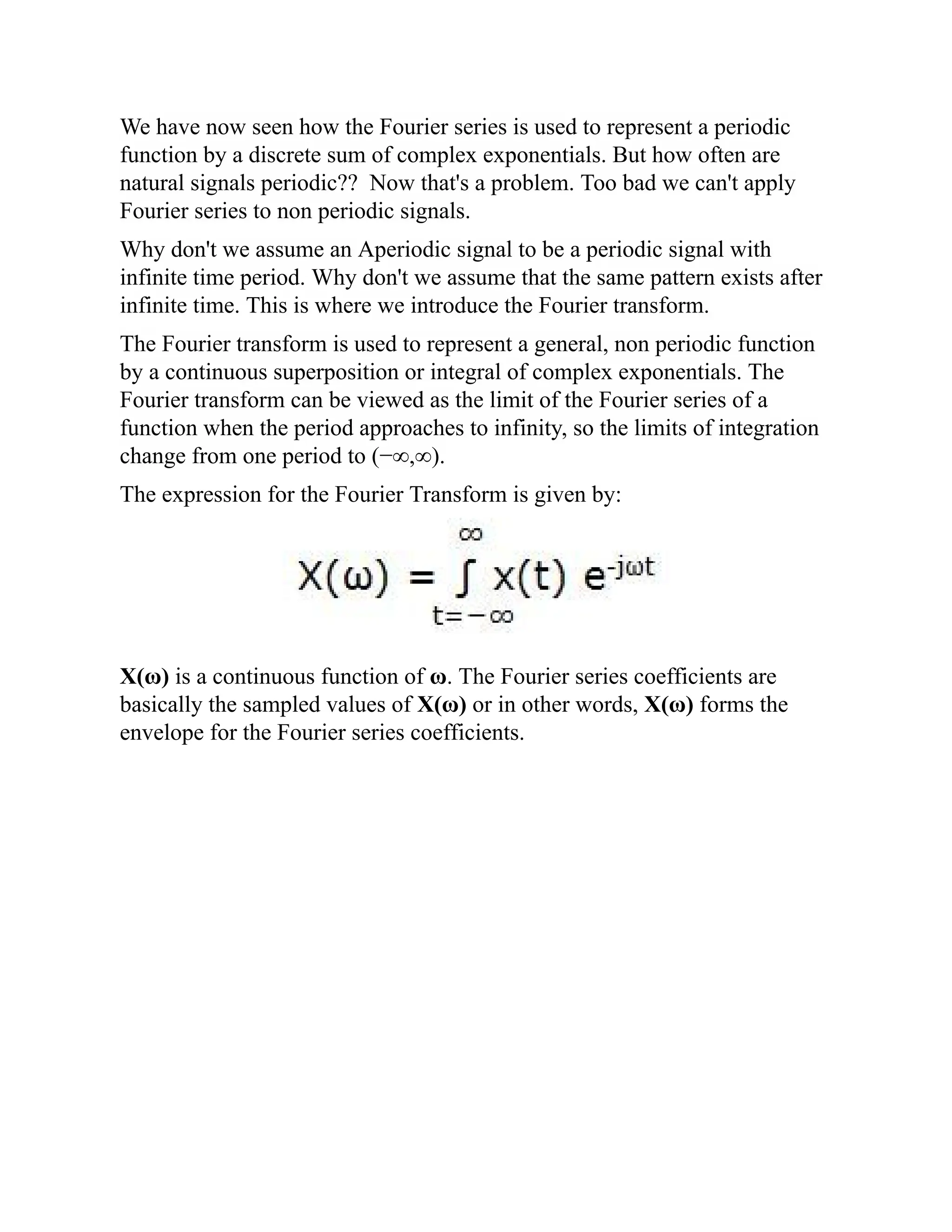 We have now seen how the Fourier series is used to represent a periodic
function by a discrete sum of complex exponentials. But how often are
natural signals periodic?? Now that's a problem. Too bad we can't apply
Fourier series to non periodic signals.
Why don't we assume an Aperiodic signal to be a periodic signal with
infinite time period. Why don't we assume that the same pattern exists after
infinite time. This is where we introduce the Fourier transform.
The Fourier transform is used to represent a general, non periodic function
by a continuous superposition or integral of complex exponentials. The
Fourier transform can be viewed as the limit of the Fourier series of a
function when the period approaches to infinity, so the limits of integration
change from one period to (−∞,∞).
The expression for the Fourier Transform is given by:
X(ω) is a continuous function of ω. The Fourier series coefficients are
basically the sampled values of X(ω) or in other words, X(ω) forms the
envelope for the Fourier series coefficients.
 