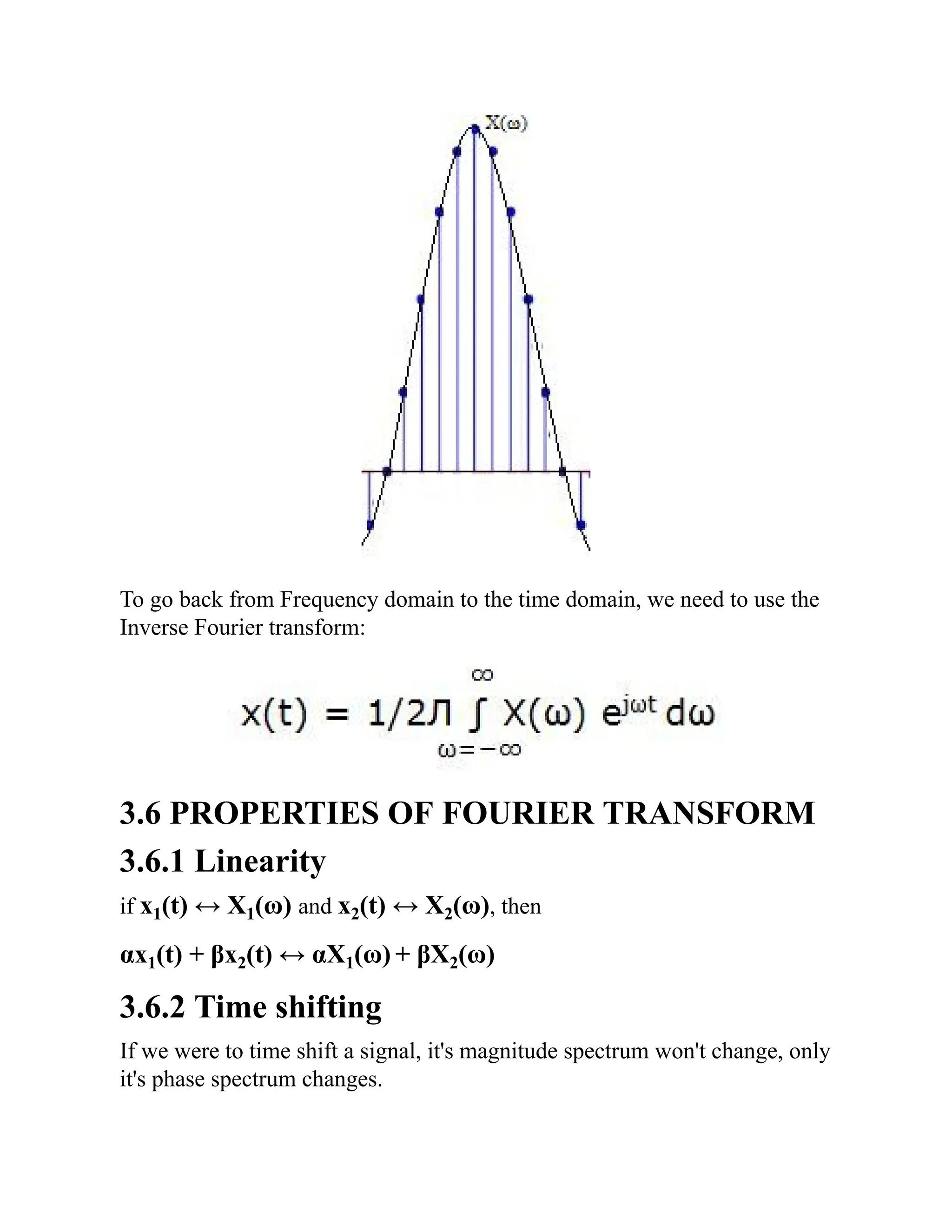 To go back from Frequency domain to the time domain, we need to use the
Inverse Fourier transform:
3.6 PROPERTIES OF FOURIER TRANSFORM
3.6.1 Linearity
if x1(t) ↔ X1(ω) and x2(t) ↔ X2(ω), then
αx1(t) + βx2(t) ↔ αX1(ω) + βX2(ω)
3.6.2 Time shifting
If we were to time shift a signal, it's magnitude spectrum won't change, only
it's phase spectrum changes.
 