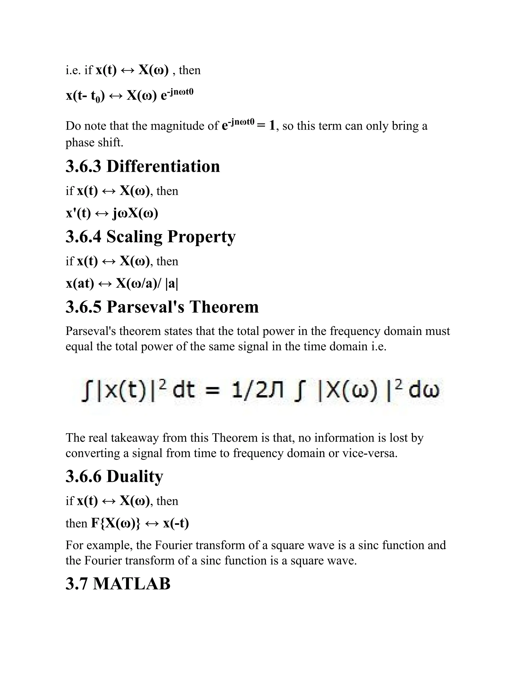 i.e. if x(t) ↔ X(ω) , then
x(t- t0) ↔ X(ω) e-jnωt0
Do note that the magnitude of e-jnωt0
= 1, so this term can only bring a
phase shift.
3.6.3 Differentiation
if x(t) ↔ X(ω), then
x'(t) ↔ jωX(ω)
3.6.4 Scaling Property
if x(t) ↔ X(ω), then
x(at) ↔ X(ω/a)/ |a|
3.6.5 Parseval's Theorem
Parseval's theorem states that the total power in the frequency domain must
equal the total power of the same signal in the time domain i.e.
The real takeaway from this Theorem is that, no information is lost by
converting a signal from time to frequency domain or vice-versa.
3.6.6 Duality
if x(t) ↔ X(ω), then
then F{X(ω)} ↔ x(-t)
For example, the Fourier transform of a square wave is a sinc function and
the Fourier transform of a sinc function is a square wave.
3.7 MATLAB
 