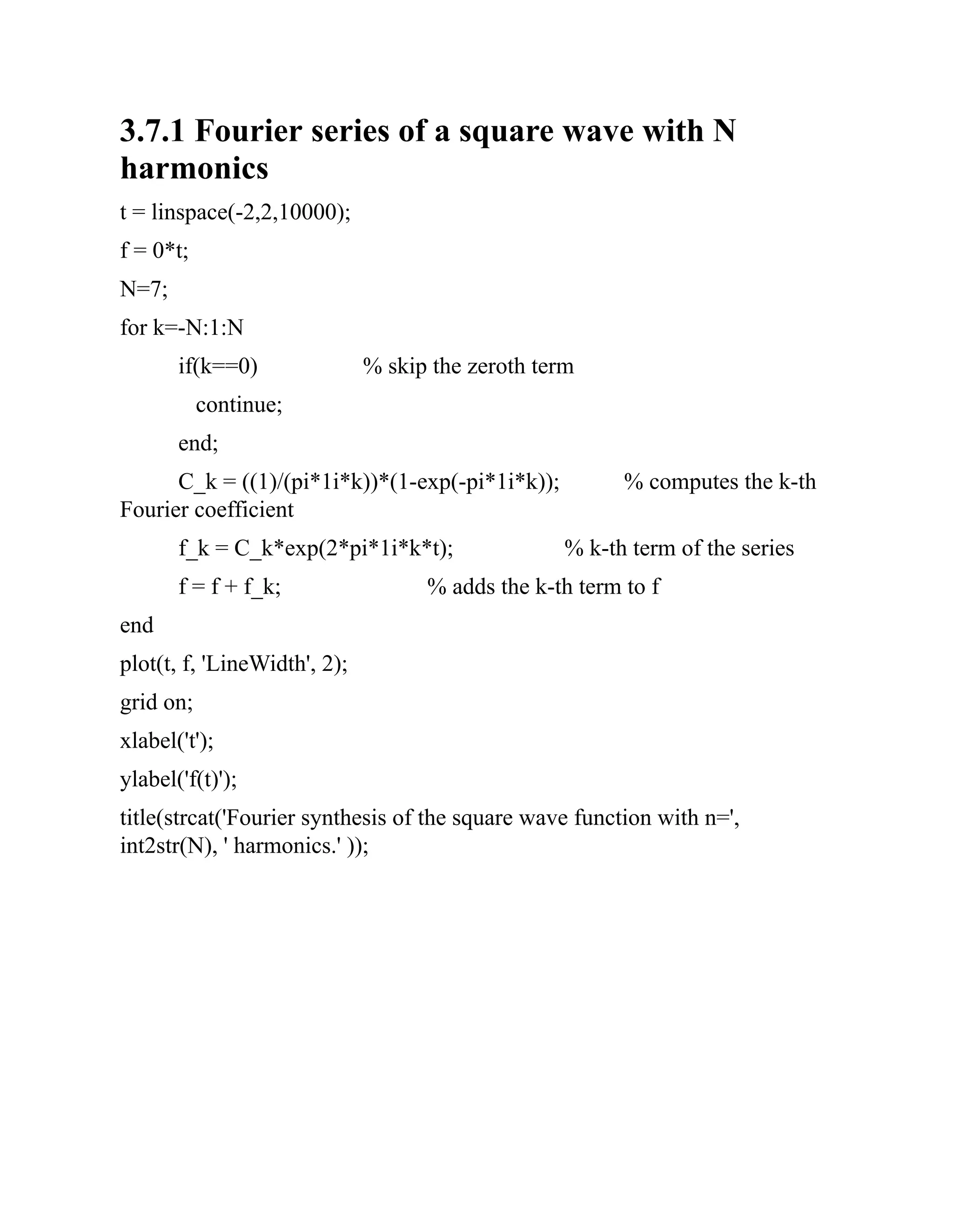 3.7.1 Fourier series of a square wave with N
harmonics
t = linspace(-2,2,10000);
f = 0*t;
N=7;
for k=-N:1:N
if(k==0) % skip the zeroth term
continue;
end;
C_k = ((1)/(pi*1i*k))*(1-exp(-pi*1i*k)); % computes the k-th
Fourier coefficient
f_k = C_k*exp(2*pi*1i*k*t); % k-th term of the series
f = f + f_k; % adds the k-th term to f
end
plot(t, f, 'LineWidth', 2);
grid on;
xlabel('t');
ylabel('f(t)');
title(strcat('Fourier synthesis of the square wave function with n=',
int2str(N), ' harmonics.' ));
 