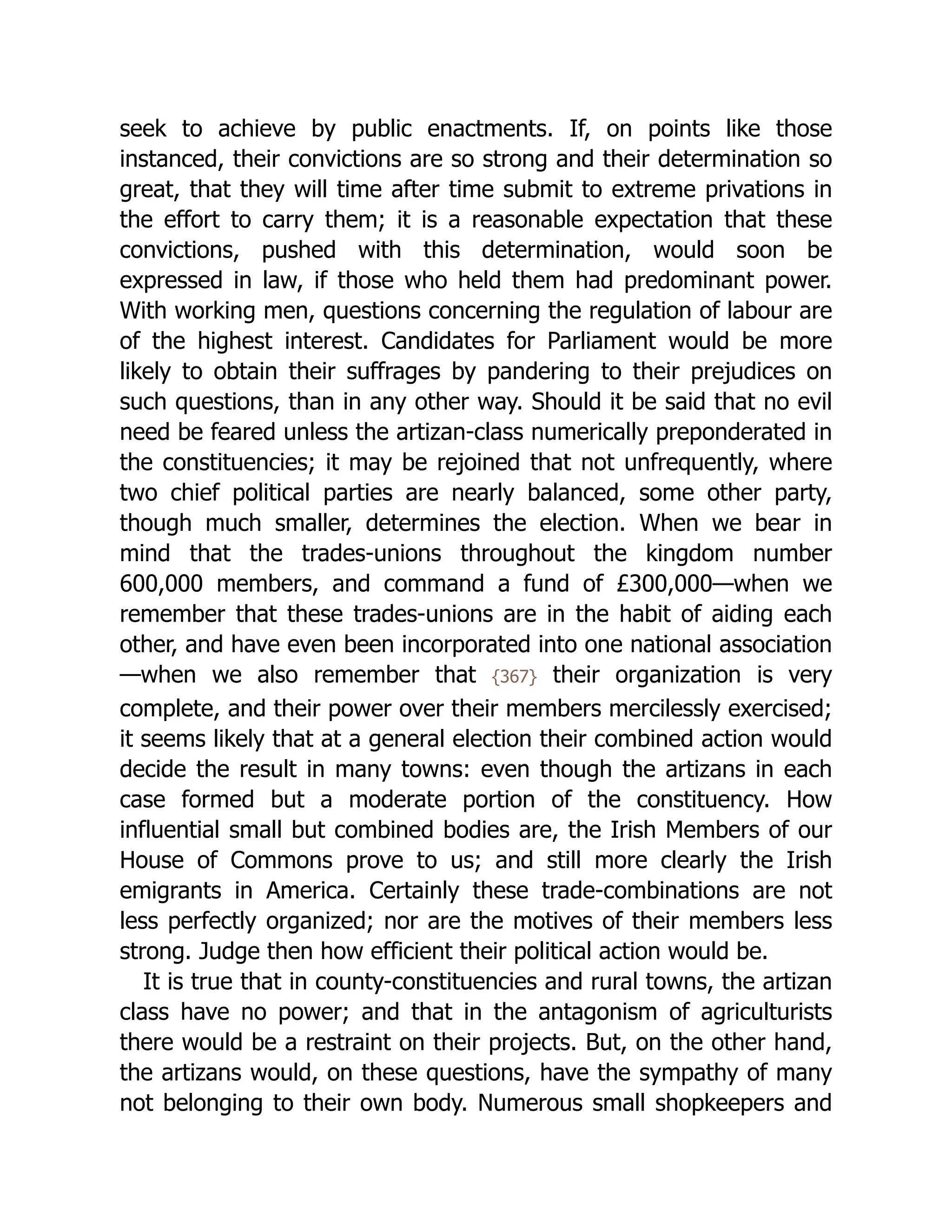 seek to achieve by public enactments. If, on points like those
instanced, their convictions are so strong and their determination so
great, that they will time after time submit to extreme privations in
the effort to carry them; it is a reasonable expectation that these
convictions, pushed with this determination, would soon be
expressed in law, if those who held them had predominant power.
With working men, questions concerning the regulation of labour are
of the highest interest. Candidates for Parliament would be more
likely to obtain their suffrages by pandering to their prejudices on
such questions, than in any other way. Should it be said that no evil
need be feared unless the artizan-class numerically preponderated in
the con­
stit­
uen­
cies; it may be rejoined that not unfrequently, where
two chief political parties are nearly balanced, some other party,
though much smaller, determines the election. When we bear in
mind that the trades-unions throughout the kingdom number
600,000 members, and command a fund of £300,000—when we
remember that these trades-unions are in the habit of aiding each
other, and have even been incorporated into one national association
—when we also remember that {367} their organization is very
complete, and their power over their members mercilessly exercised;
it seems likely that at a general election their combined action would
decide the result in many towns: even though the artizans in each
case formed but a moderate portion of the constituency. How
influential small but combined bodies are, the Irish Members of our
House of Commons prove to us; and still more clearly the Irish
emigrants in America. Certainly these trade-combinations are not
less perfectly organized; nor are the motives of their members less
strong. Judge then how efficient their political action would be.
It is true that in county-con­
stit­
uen­
cies and rural towns, the artizan
class have no power; and that in the antagonism of agriculturists
there would be a restraint on their projects. But, on the other hand,
the artizans would, on these questions, have the sympathy of many
not belonging to their own body. Numerous small shopkeepers and
 