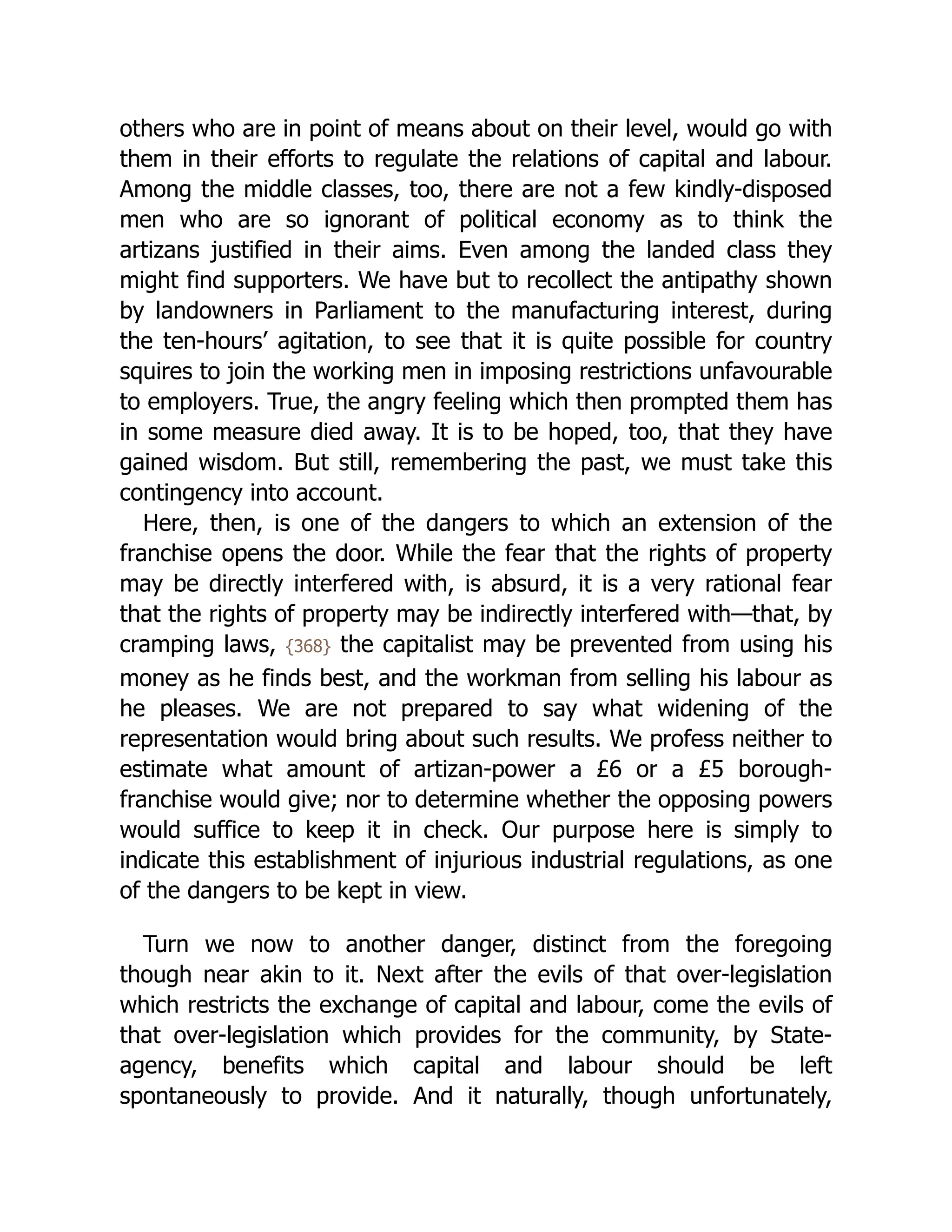 others who are in point of means about on their level, would go with
them in their efforts to regulate the relations of capital and labour.
Among the middle classes, too, there are not a few kindly-disposed
men who are so ignorant of political economy as to think the
artizans justified in their aims. Even among the landed class they
might find supporters. We have but to recollect the antipathy shown
by landowners in Parliament to the manufacturing interest, during
the ten-hours’ agitation, to see that it is quite possible for country
squires to join the working men in imposing restrictions unfavourable
to employers. True, the angry feeling which then prompted them has
in some measure died away. It is to be hoped, too, that they have
gained wisdom. But still, remembering the past, we must take this
contingency into account.
Here, then, is one of the dangers to which an extension of the
franchise opens the door. While the fear that the rights of property
may be directly interfered with, is absurd, it is a very rational fear
that the rights of property may be indirectly interfered with—that, by
cramping laws, {368} the capitalist may be prevented from using his
money as he finds best, and the workman from selling his labour as
he pleases. We are not prepared to say what widening of the
representation would bring about such results. We profess neither to
estimate what amount of artizan-power a £6 or a £5 borough-
franchise would give; nor to determine whether the opposing powers
would suffice to keep it in check. Our purpose here is simply to
indicate this establishment of injurious industrial regulations, as one
of the dangers to be kept in view.
Turn we now to another danger, distinct from the foregoing
though near akin to it. Next after the evils of that over-legislation
which restricts the exchange of capital and labour, come the evils of
that over-legislation which provides for the community, by State-
agency, benefits which capital and labour should be left
spontaneously to provide. And it naturally, though unfortunately,
 