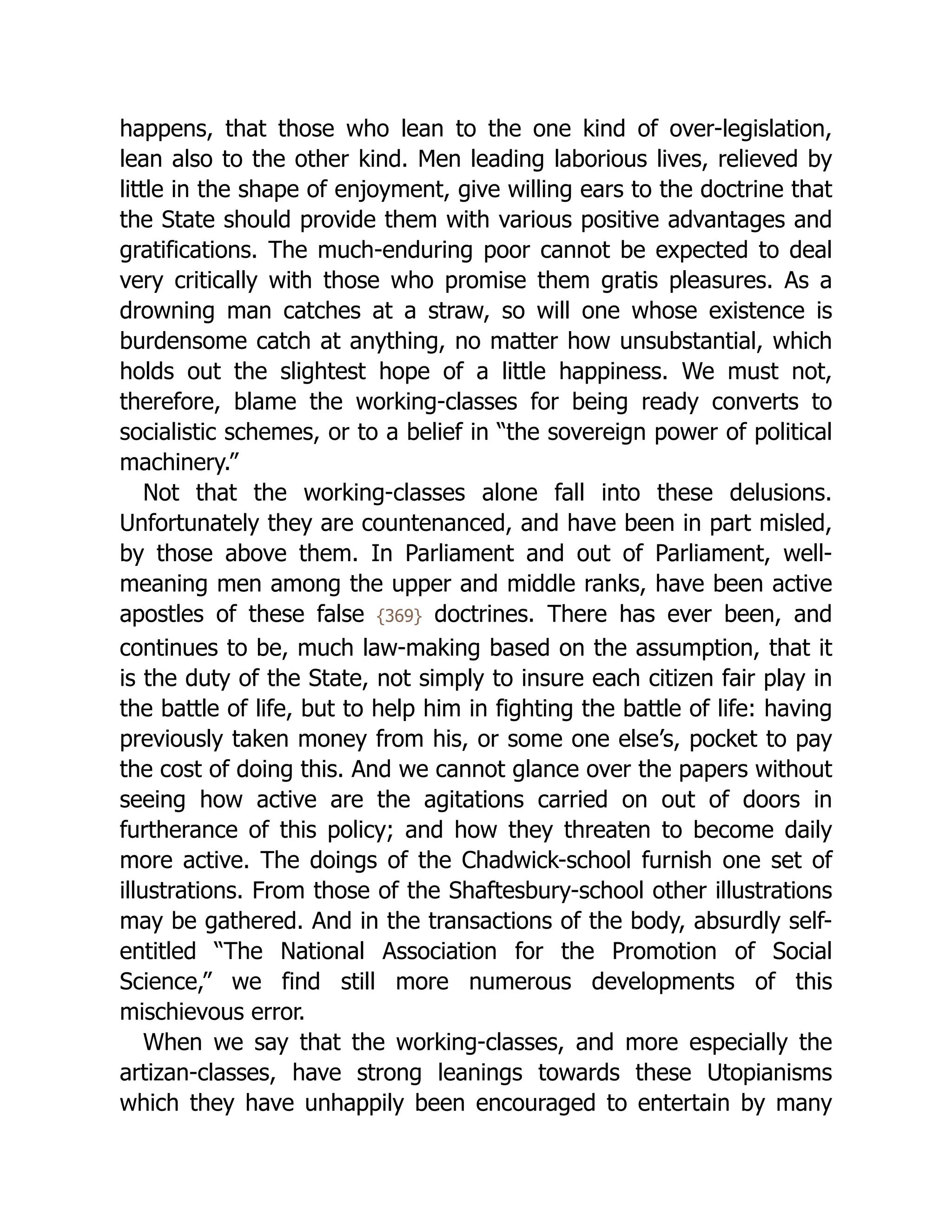 happens, that those who lean to the one kind of over-legislation,
lean also to the other kind. Men leading laborious lives, relieved by
little in the shape of enjoyment, give willing ears to the doctrine that
the State should provide them with various positive advantages and
gratifications. The much-enduring poor cannot be expected to deal
very critically with those who promise them gratis pleasures. As a
drowning man catches at a straw, so will one whose existence is
burdensome catch at anything, no matter how unsubstantial, which
holds out the slightest hope of a little happiness. We must not,
therefore, blame the working-classes for being ready converts to
socialistic schemes, or to a belief in “the sovereign power of political
machinery.”
Not that the working-classes alone fall into these delusions.
Unfortunately they are countenanced, and have been in part misled,
by those above them. In Parliament and out of Parliament, well-
meaning men among the upper and middle ranks, have been active
apostles of these false {369} doctrines. There has ever been, and
continues to be, much law-making based on the assumption, that it
is the duty of the State, not simply to insure each citizen fair play in
the battle of life, but to help him in fighting the battle of life: having
previously taken money from his, or some one else’s, pocket to pay
the cost of doing this. And we cannot glance over the papers without
seeing how active are the agitations carried on out of doors in
furtherance of this policy; and how they threaten to become daily
more active. The doings of the Chadwick-school furnish one set of
illustrations. From those of the Shaftesbury-school other illustrations
may be gathered. And in the transactions of the body, absurdly self-
entitled “The National Association for the Promotion of Social
Science,” we find still more numerous developments of this
mischievous error.
When we say that the working-classes, and more especially the
artizan-classes, have strong leanings towards these Utopianisms
which they have unhappily been encouraged to entertain by many
 