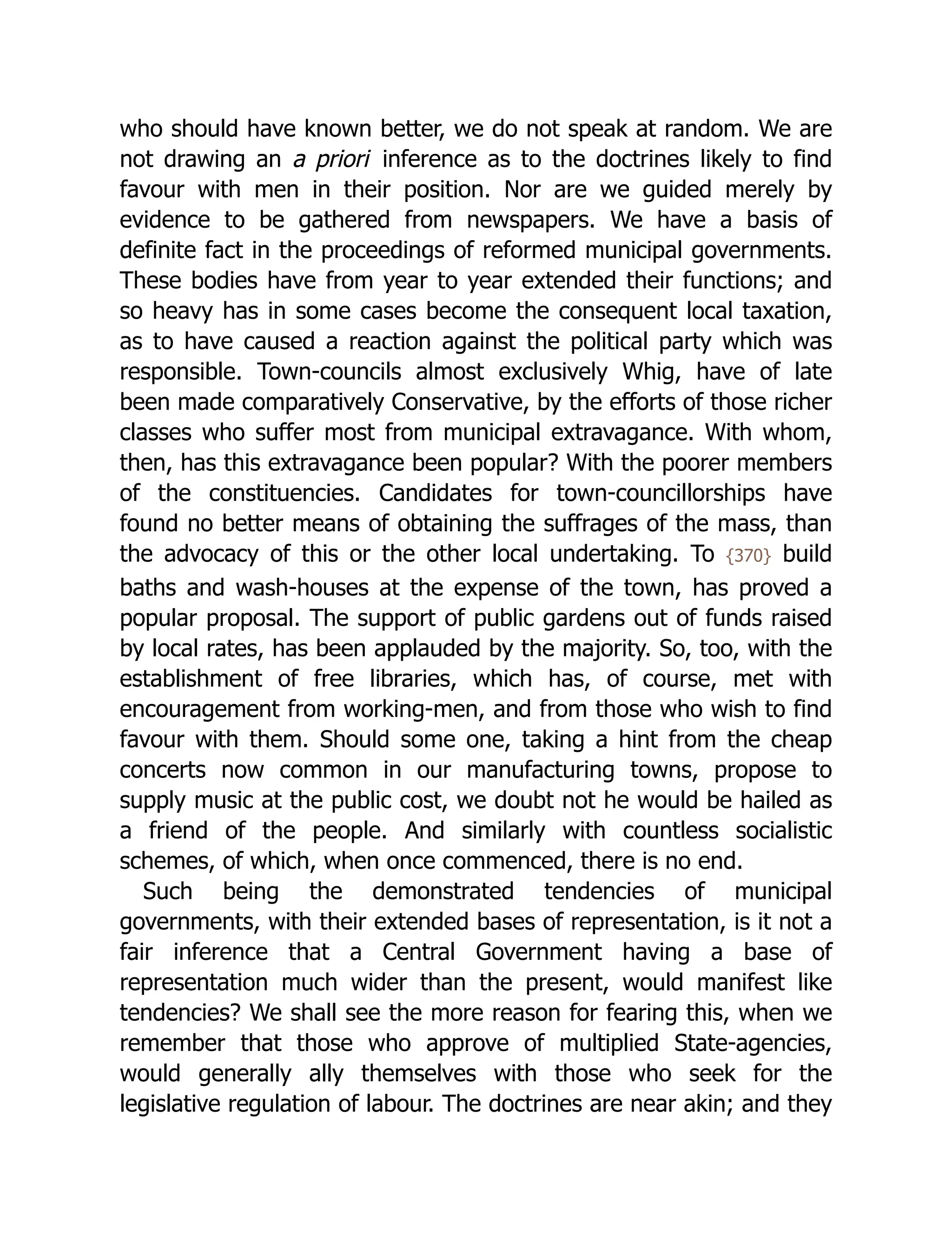 who should have known better, we do not speak at random. We are
not drawing an a priori inference as to the doctrines likely to find
favour with men in their position. Nor are we guided merely by
evidence to be gathered from newspapers. We have a basis of
definite fact in the proceedings of reformed municipal governments.
These bodies have from year to year extended their functions; and
so heavy has in some cases become the consequent local taxation,
as to have caused a reaction against the political party which was
responsible. Town-councils almost exclusively Whig, have of late
been made comparatively Conservative, by the efforts of those richer
classes who suffer most from municipal extravagance. With whom,
then, has this extravagance been popular? With the poorer members
of the con­
stit­
uen­
cies. Candidates for town-councillorships have
found no better means of obtaining the suffrages of the mass, than
the advocacy of this or the other local undertaking. To {370} build
baths and wash-houses at the expense of the town, has proved a
popular proposal. The support of public gardens out of funds raised
by local rates, has been applauded by the majority. So, too, with the
establishment of free libraries, which has, of course, met with
encouragement from working-men, and from those who wish to find
favour with them. Should some one, taking a hint from the cheap
concerts now common in our manufacturing towns, propose to
supply music at the public cost, we doubt not he would be hailed as
a friend of the people. And similarly with countless socialistic
schemes, of which, when once commenced, there is no end.
Such being the demonstrated tendencies of municipal
governments, with their extended bases of representation, is it not a
fair inference that a Central Government having a base of
representation much wider than the present, would manifest like
tendencies? We shall see the more reason for fearing this, when we
remember that those who approve of multiplied State-agencies,
would generally ally themselves with those who seek for the
legislative regulation of labour. The doctrines are near akin; and they
 