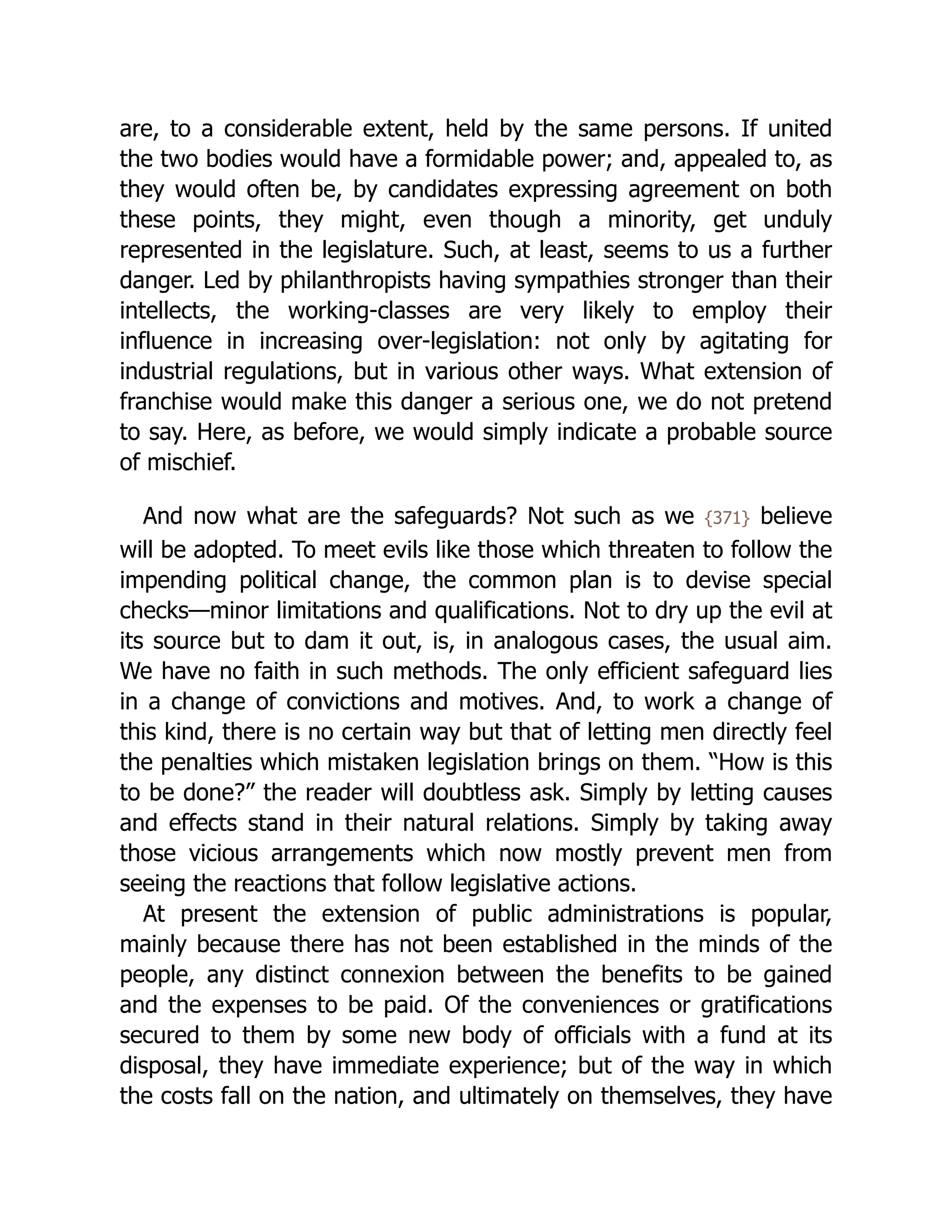are, to a considerable extent, held by the same persons. If united
the two bodies would have a formidable power; and, appealed to, as
they would often be, by candidates expressing agreement on both
these points, they might, even though a minority, get unduly
represented in the legislature. Such, at least, seems to us a further
danger. Led by philanthropists having sympathies stronger than their
intellects, the working-classes are very likely to employ their
influence in increasing over-legislation: not only by agitating for
industrial regulations, but in various other ways. What extension of
franchise would make this danger a serious one, we do not pretend
to say. Here, as before, we would simply indicate a probable source
of mischief.
And now what are the safeguards? Not such as we {371} believe
will be adopted. To meet evils like those which threaten to follow the
impending political change, the common plan is to devise special
checks—minor limitations and qualifications. Not to dry up the evil at
its source but to dam it out, is, in analogous cases, the usual aim.
We have no faith in such methods. The only efficient safeguard lies
in a change of convictions and motives. And, to work a change of
this kind, there is no certain way but that of letting men directly feel
the penalties which mistaken legislation brings on them. “How is this
to be done?” the reader will doubtless ask. Simply by letting causes
and effects stand in their natural relations. Simply by taking away
those vicious arrangements which now mostly prevent men from
seeing the reactions that follow legislative actions.
At present the extension of public ad­
min­
i­
stra­
tions is popular,
mainly because there has not been established in the minds of the
people, any distinct connexion between the benefits to be gained
and the expenses to be paid. Of the conveniences or gratifications
secured to them by some new body of officials with a fund at its
disposal, they have immediate experience; but of the way in which
the costs fall on the nation, and ultimately on themselves, they have
 