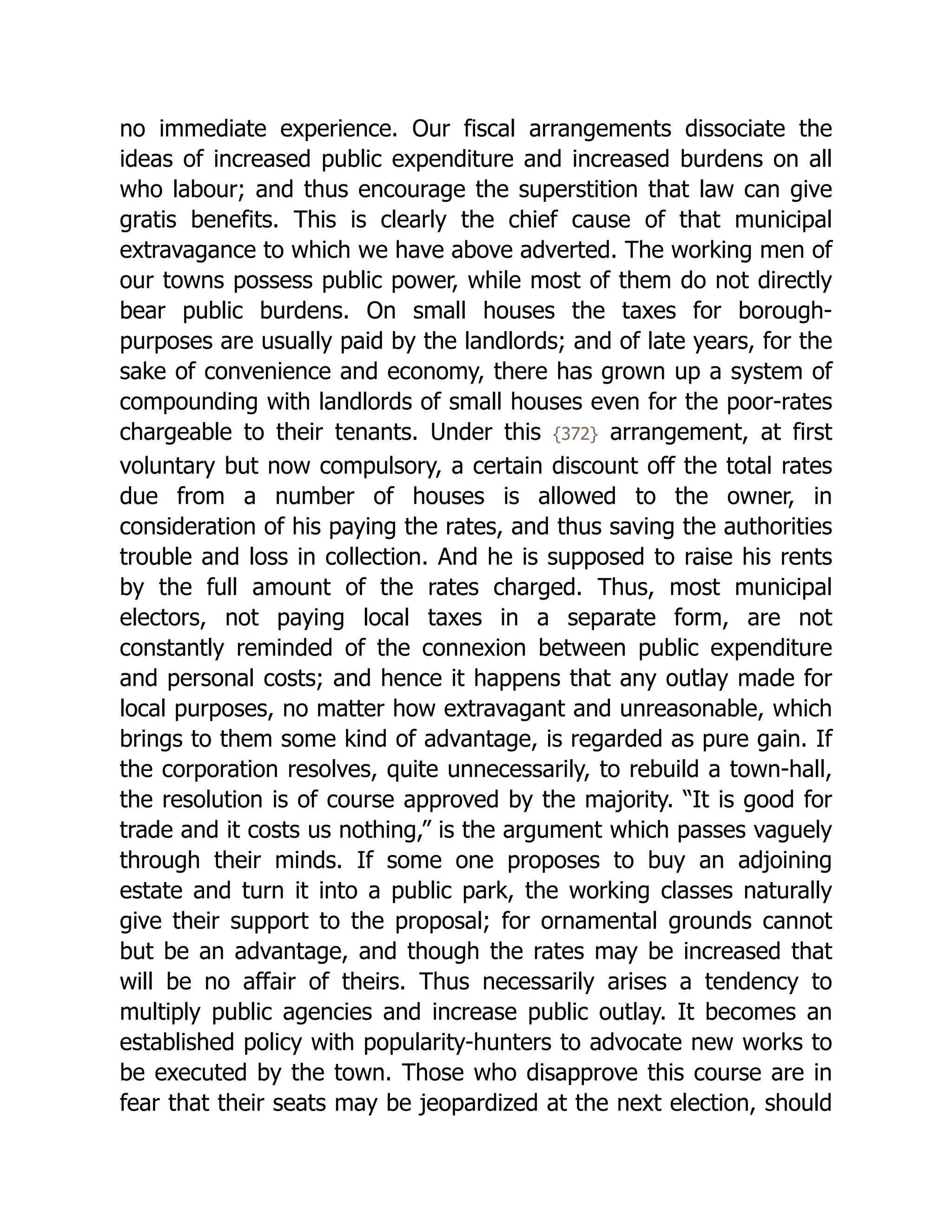 no immediate experience. Our fiscal arrangements dissociate the
ideas of increased public expenditure and increased burdens on all
who labour; and thus encourage the superstition that law can give
gratis benefits. This is clearly the chief cause of that municipal
extravagance to which we have above adverted. The working men of
our towns possess public power, while most of them do not directly
bear public burdens. On small houses the taxes for borough-
purposes are usually paid by the landlords; and of late years, for the
sake of convenience and economy, there has grown up a system of
compounding with landlords of small houses even for the poor-rates
chargeable to their tenants. Under this {372} arrangement, at first
voluntary but now compulsory, a certain discount off the total rates
due from a number of houses is allowed to the owner, in
consideration of his paying the rates, and thus saving the authorities
trouble and loss in collection. And he is supposed to raise his rents
by the full amount of the rates charged. Thus, most municipal
electors, not paying local taxes in a separate form, are not
constantly reminded of the connexion between public expenditure
and personal costs; and hence it happens that any outlay made for
local purposes, no matter how extravagant and unreasonable, which
brings to them some kind of advantage, is regarded as pure gain. If
the corporation resolves, quite unnecessarily, to rebuild a town-hall,
the resolution is of course approved by the majority. “It is good for
trade and it costs us nothing,” is the argument which passes vaguely
through their minds. If some one proposes to buy an adjoining
estate and turn it into a public park, the working classes naturally
give their support to the proposal; for ornamental grounds cannot
but be an advantage, and though the rates may be increased that
will be no affair of theirs. Thus necessarily arises a tendency to
multiply public agencies and increase public outlay. It becomes an
established policy with popularity-hunters to advocate new works to
be executed by the town. Those who disapprove this course are in
fear that their seats may be jeopardized at the next election, should
 