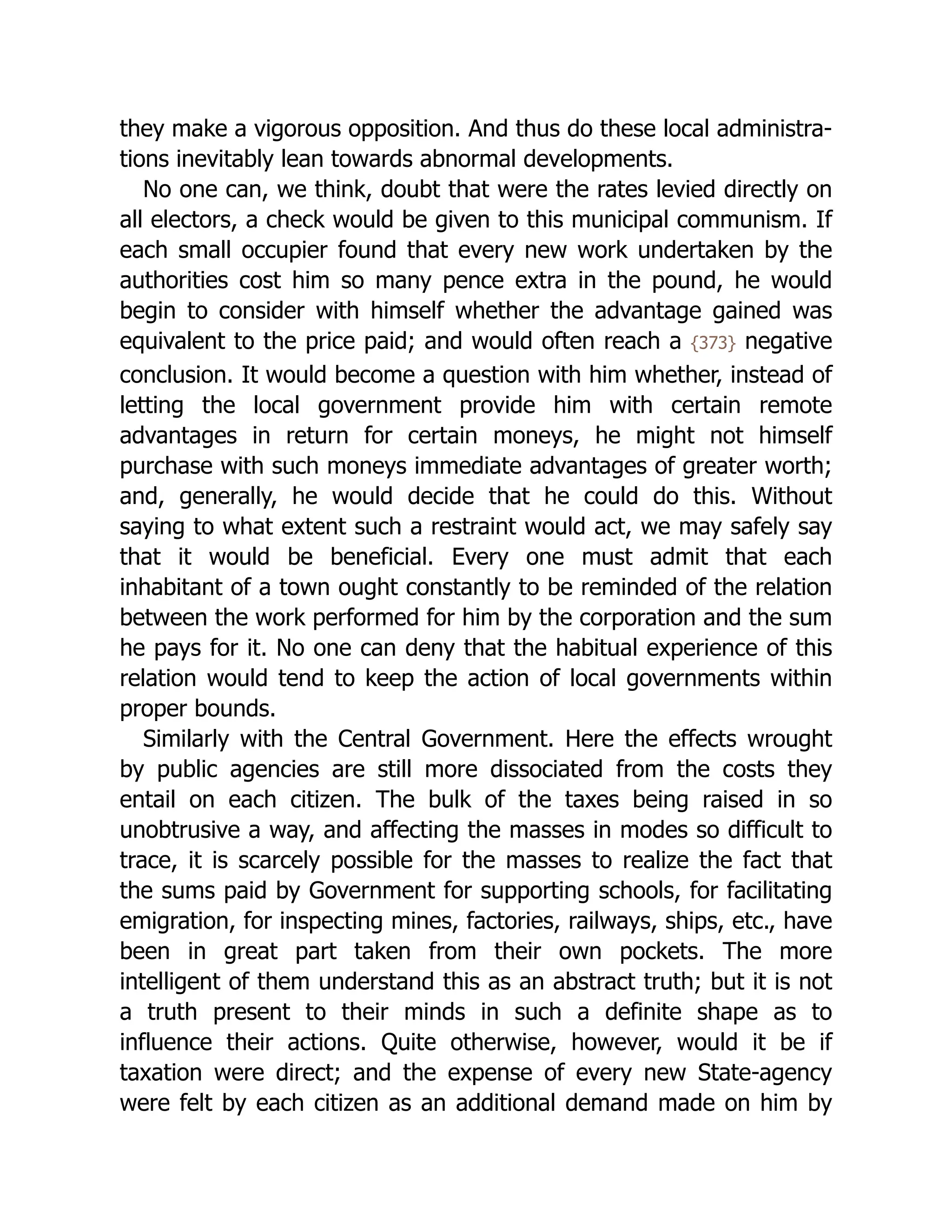 they make a vigorous opposition. And thus do these local ad­
min­
i­
stra­
‐
tions inevitably lean towards abnormal developments.
No one can, we think, doubt that were the rates levied directly on
all electors, a check would be given to this municipal communism. If
each small occupier found that every new work undertaken by the
authorities cost him so many pence extra in the pound, he would
begin to consider with himself whether the advantage gained was
equivalent to the price paid; and would often reach a {373} negative
conclusion. It would become a question with him whether, instead of
letting the local government provide him with certain remote
advantages in return for certain moneys, he might not himself
purchase with such moneys immediate advantages of greater worth;
and, generally, he would decide that he could do this. Without
saying to what extent such a restraint would act, we may safely say
that it would be beneficial. Every one must admit that each
inhabitant of a town ought constantly to be reminded of the relation
between the work performed for him by the corporation and the sum
he pays for it. No one can deny that the habitual experience of this
relation would tend to keep the action of local governments within
proper bounds.
Similarly with the Central Government. Here the effects wrought
by public agencies are still more dissociated from the costs they
entail on each citizen. The bulk of the taxes being raised in so
unobtrusive a way, and affecting the masses in modes so difficult to
trace, it is scarcely possible for the masses to realize the fact that
the sums paid by Government for supporting schools, for facilitating
emigration, for inspecting mines, factories, railways, ships, etc., have
been in great part taken from their own pockets. The more
intelligent of them understand this as an abstract truth; but it is not
a truth present to their minds in such a definite shape as to
influence their actions. Quite otherwise, however, would it be if
taxation were direct; and the expense of every new State-agency
were felt by each citizen as an additional demand made on him by
 