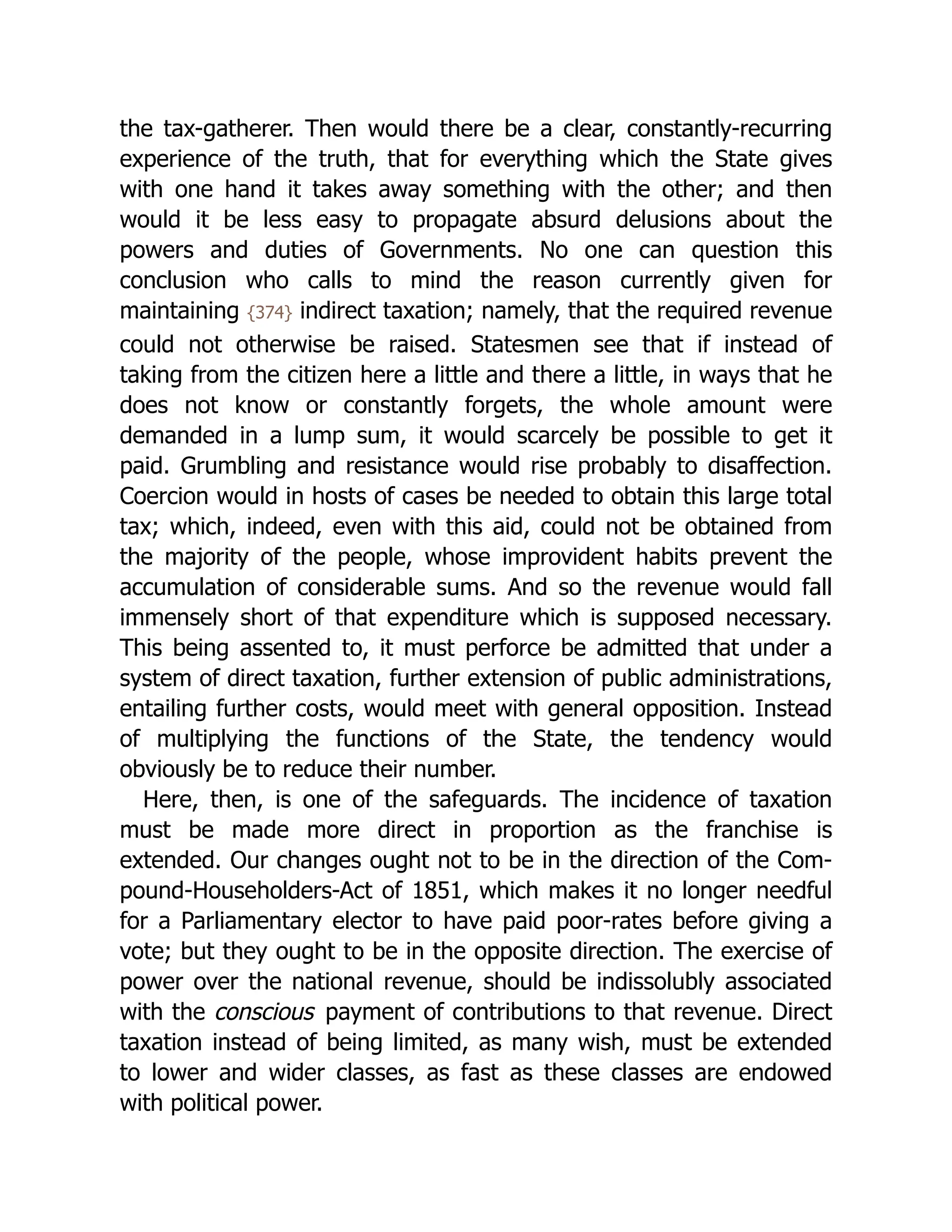 the tax-gatherer. Then would there be a clear, constantly-recurring
experience of the truth, that for everything which the State gives
with one hand it takes away something with the other; and then
would it be less easy to propagate absurd delusions about the
powers and duties of Governments. No one can question this
conclusion who calls to mind the reason currently given for
maintaining {374} indirect taxation; namely, that the required revenue
could not otherwise be raised. Statesmen see that if instead of
taking from the citizen here a little and there a little, in ways that he
does not know or constantly forgets, the whole amount were
demanded in a lump sum, it would scarcely be possible to get it
paid. Grumbling and resistance would rise probably to disaffection.
Coercion would in hosts of cases be needed to obtain this large total
tax; which, indeed, even with this aid, could not be obtained from
the majority of the people, whose improvident habits prevent the
accumulation of considerable sums. And so the revenue would fall
immensely short of that expenditure which is supposed necessary.
This being assented to, it must perforce be admitted that under a
system of direct taxation, further extension of public ad­
min­
i­
stra­
tions,
entailing further costs, would meet with general opposition. Instead
of multiplying the functions of the State, the tendency would
obviously be to reduce their number.
Here, then, is one of the safeguards. The incidence of taxation
must be made more direct in proportion as the franchise is
extended. Our changes ought not to be in the direction of the Com­
‐
pound-House­
hold­
ers-Act of 1851, which makes it no longer needful
for a Parliamentary elector to have paid poor-rates before giving a
vote; but they ought to be in the opposite direction. The exercise of
power over the national revenue, should be indissolubly associated
with the conscious payment of contributions to that revenue. Direct
taxation instead of being limited, as many wish, must be extended
to lower and wider classes, as fast as these classes are endowed
with political power.
 