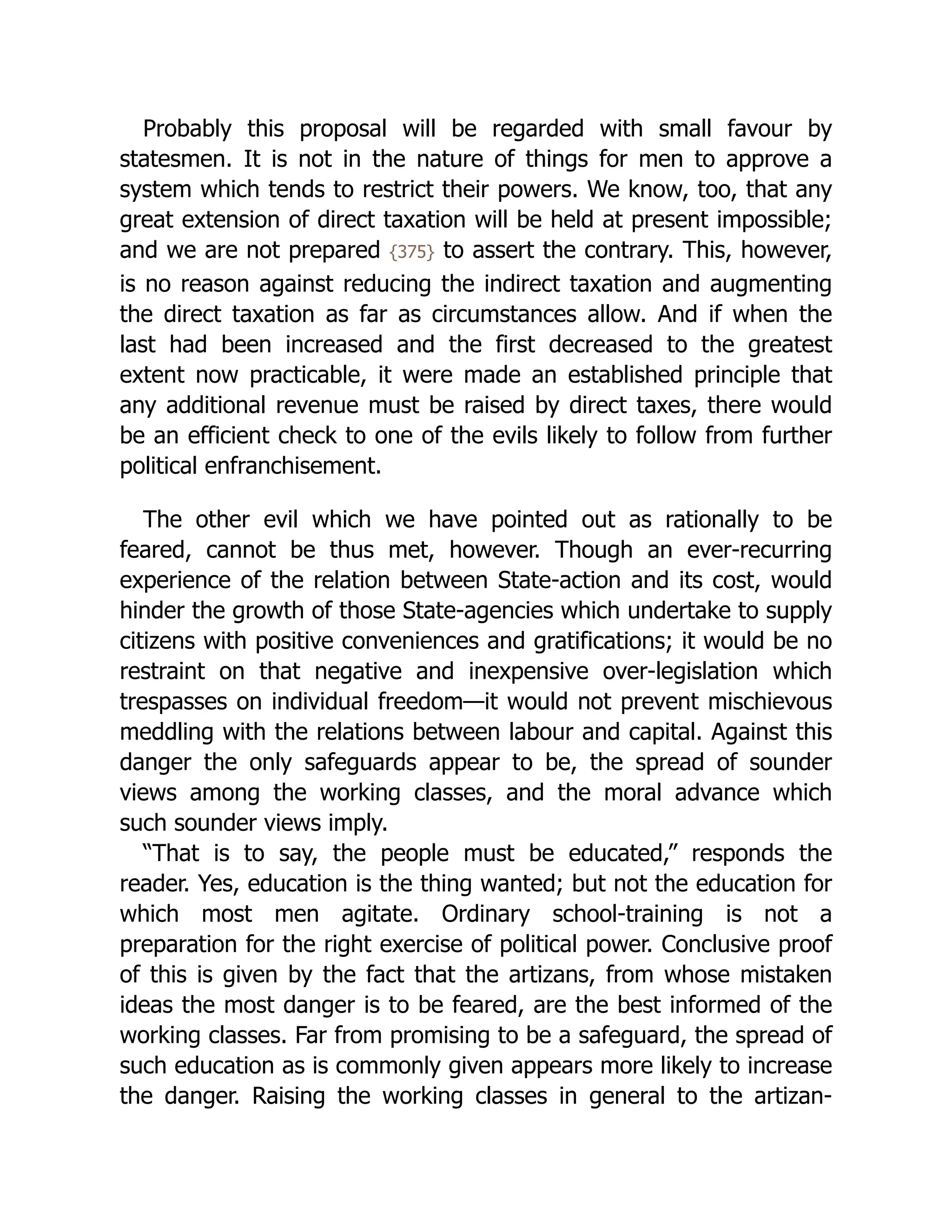 Probably this proposal will be regarded with small favour by
statesmen. It is not in the nature of things for men to approve a
system which tends to restrict their powers. We know, too, that any
great extension of direct taxation will be held at present impossible;
and we are not prepared {375} to assert the contrary. This, however,
is no reason against reducing the indirect taxation and augmenting
the direct taxation as far as circumstances allow. And if when the
last had been increased and the first decreased to the greatest
extent now practicable, it were made an established principle that
any additional revenue must be raised by direct taxes, there would
be an efficient check to one of the evils likely to follow from further
political enfranchisement.
The other evil which we have pointed out as rationally to be
feared, cannot be thus met, however. Though an ever-recurring
experience of the relation between State-action and its cost, would
hinder the growth of those State-agencies which undertake to supply
citizens with positive conveniences and gratifications; it would be no
restraint on that negative and inexpensive over-legislation which
trespasses on individual freedom—it would not prevent mischievous
meddling with the relations between labour and capital. Against this
danger the only safeguards appear to be, the spread of sounder
views among the working classes, and the moral advance which
such sounder views imply.
“That is to say, the people must be educated,” responds the
reader. Yes, education is the thing wanted; but not the education for
which most men agitate. Ordinary school-training is not a
preparation for the right exercise of political power. Conclusive proof
of this is given by the fact that the artizans, from whose mistaken
ideas the most danger is to be feared, are the best informed of the
working classes. Far from promising to be a safeguard, the spread of
such education as is commonly given appears more likely to increase
the danger. Raising the working classes in general to the artizan-
 