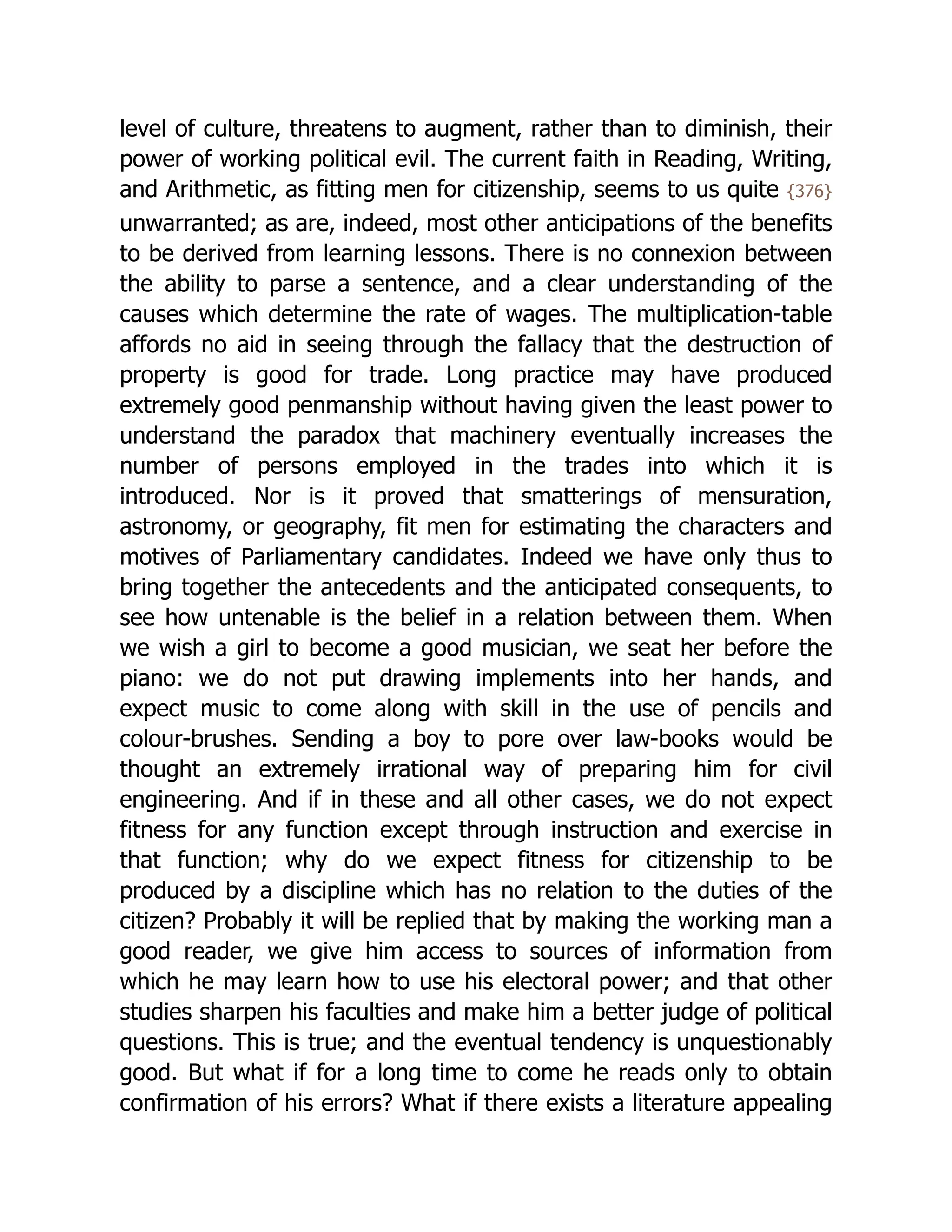level of culture, threatens to augment, rather than to diminish, their
power of working political evil. The current faith in Reading, Writing,
and Arithmetic, as fitting men for citizenship, seems to us quite {376}
unwarranted; as are, indeed, most other anticipations of the benefits
to be derived from learning lessons. There is no connexion between
the ability to parse a sentence, and a clear understanding of the
causes which determine the rate of wages. The multiplication-table
affords no aid in seeing through the fallacy that the destruction of
property is good for trade. Long practice may have produced
extremely good penmanship without having given the least power to
understand the paradox that machinery eventually increases the
number of persons employed in the trades into which it is
introduced. Nor is it proved that smatterings of mensuration,
astronomy, or geography, fit men for estimating the characters and
motives of Parliamentary candidates. Indeed we have only thus to
bring together the antecedents and the anticipated consequents, to
see how untenable is the belief in a relation between them. When
we wish a girl to become a good musician, we seat her before the
piano: we do not put drawing implements into her hands, and
expect music to come along with skill in the use of pencils and
colour-brushes. Sending a boy to pore over law-books would be
thought an extremely irrational way of preparing him for civil
engineering. And if in these and all other cases, we do not expect
fitness for any function except through instruction and exercise in
that function; why do we expect fitness for citizenship to be
produced by a discipline which has no relation to the duties of the
citizen? Probably it will be replied that by making the working man a
good reader, we give him access to sources of information from
which he may learn how to use his electoral power; and that other
studies sharpen his faculties and make him a better judge of political
questions. This is true; and the eventual tendency is unquestionably
good. But what if for a long time to come he reads only to obtain
confirmation of his errors? What if there exists a literature appealing
 