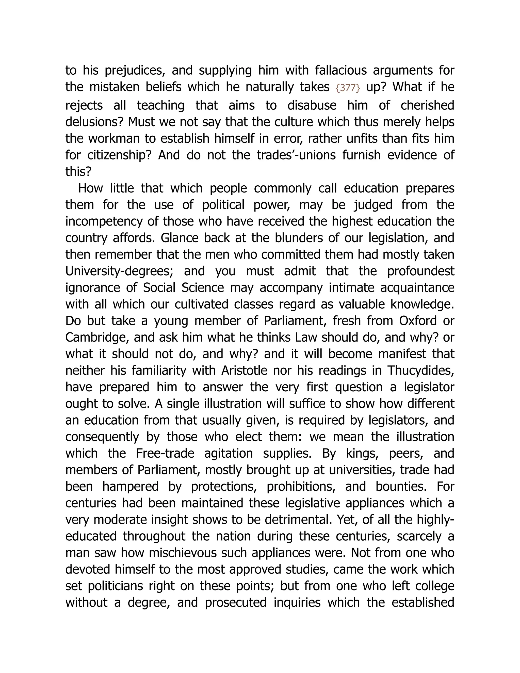 to his prejudices, and supplying him with fallacious arguments for
the mistaken beliefs which he naturally takes {377} up? What if he
rejects all teaching that aims to disabuse him of cherished
delusions? Must we not say that the culture which thus merely helps
the workman to establish himself in error, rather unfits than fits him
for citizenship? And do not the trades’-unions furnish evidence of
this?
How little that which people commonly call education prepares
them for the use of political power, may be judged from the
incompetency of those who have received the highest education the
country affords. Glance back at the blunders of our legislation, and
then remember that the men who committed them had mostly taken
University-degrees; and you must admit that the profoundest
ignorance of Social Science may accompany intimate acquaintance
with all which our cultivated classes regard as valuable knowledge.
Do but take a young member of Parliament, fresh from Oxford or
Cambridge, and ask him what he thinks Law should do, and why? or
what it should not do, and why? and it will become manifest that
neither his familiarity with Aristotle nor his readings in Thucydides,
have prepared him to answer the very first question a legislator
ought to solve. A single illustration will suffice to show how different
an education from that usually given, is required by legislators, and
consequently by those who elect them: we mean the illustration
which the Free-trade agitation supplies. By kings, peers, and
members of Parliament, mostly brought up at universities, trade had
been hampered by protections, prohibitions, and bounties. For
centuries had been maintained these legislative appliances which a
very moderate insight shows to be detrimental. Yet, of all the highly-
educated throughout the nation during these centuries, scarcely a
man saw how mischievous such appliances were. Not from one who
devoted himself to the most approved studies, came the work which
set politicians right on these points; but from one who left college
without a degree, and prosecuted inquiries which the established
 