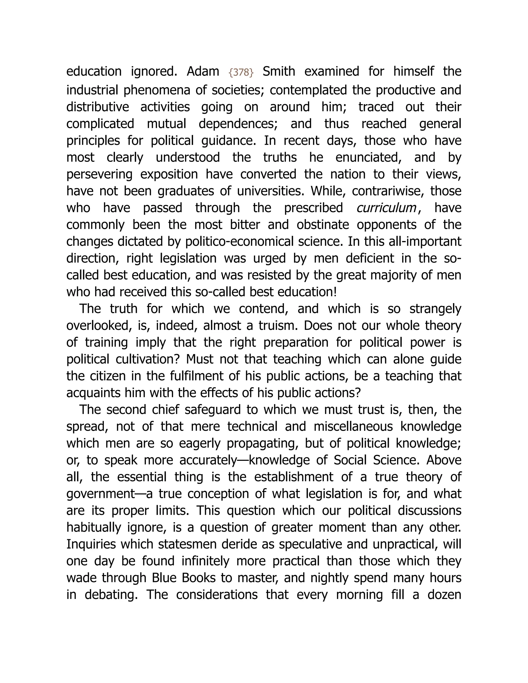 education ignored. Adam {378} Smith examined for himself the
industrial phenomena of societies; contemplated the productive and
distributive activities going on around him; traced out their
complicated mutual dependences; and thus reached general
principles for political guidance. In recent days, those who have
most clearly understood the truths he enunciated, and by
persevering exposition have converted the nation to their views,
have not been graduates of universities. While, contrariwise, those
who have passed through the prescribed curriculum, have
commonly been the most bitter and obstinate opponents of the
changes dictated by politico-economical science. In this all-important
direction, right legislation was urged by men deficient in the so-
called best education, and was resisted by the great majority of men
who had received this so-called best education!
The truth for which we contend, and which is so strangely
overlooked, is, indeed, almost a truism. Does not our whole theory
of training imply that the right preparation for political power is
political cultivation? Must not that teaching which can alone guide
the citizen in the fulfilment of his public actions, be a teaching that
acquaints him with the effects of his public actions?
The second chief safeguard to which we must trust is, then, the
spread, not of that mere technical and miscellaneous knowledge
which men are so eagerly propagating, but of political knowledge;
or, to speak more accurately—knowledge of Social Science. Above
all, the essential thing is the establishment of a true theory of
government—a true conception of what legislation is for, and what
are its proper limits. This question which our political discussions
habitually ignore, is a question of greater moment than any other.
Inquiries which statesmen deride as speculative and unpractical, will
one day be found infinitely more practical than those which they
wade through Blue Books to master, and nightly spend many hours
in debating. The considerations that every morning fill a dozen
 