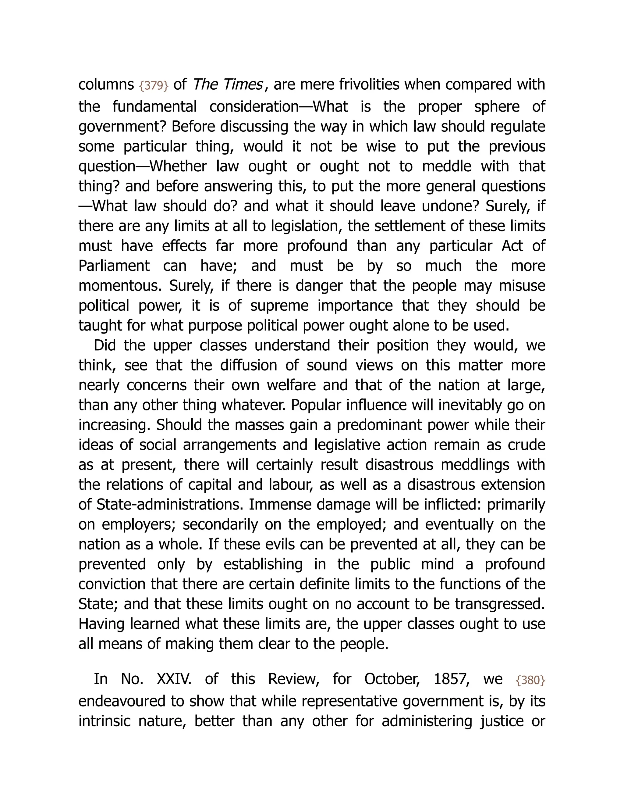 columns {379} of The Times, are mere frivolities when compared with
the fundamental consideration—What is the proper sphere of
government? Before discussing the way in which law should regulate
some particular thing, would it not be wise to put the previous
question—Whether law ought or ought not to meddle with that
thing? and before answering this, to put the more general questions
—What law should do? and what it should leave undone? Surely, if
there are any limits at all to legislation, the settlement of these limits
must have effects far more profound than any particular Act of
Parliament can have; and must be by so much the more
momentous. Surely, if there is danger that the people may misuse
political power, it is of supreme importance that they should be
taught for what purpose political power ought alone to be used.
Did the upper classes understand their position they would, we
think, see that the diffusion of sound views on this matter more
nearly concerns their own welfare and that of the nation at large,
than any other thing whatever. Popular influence will inevitably go on
increasing. Should the masses gain a predominant power while their
ideas of social arrangements and legislative action remain as crude
as at present, there will certainly result disastrous meddlings with
the relations of capital and labour, as well as a disastrous extension
of State-ad­
min­
i­
stra­
tions. Immense damage will be inflicted: primarily
on employers; secondarily on the employed; and eventually on the
nation as a whole. If these evils can be prevented at all, they can be
prevented only by establishing in the public mind a profound
conviction that there are certain definite limits to the functions of the
State; and that these limits ought on no account to be transgressed.
Having learned what these limits are, the upper classes ought to use
all means of making them clear to the people.
In No. XXIV. of this Review, for October, 1857, we {380}
endeavoured to show that while rep­
re­
sen­
ta­
tive government is, by its
intrinsic nature, better than any other for administering justice or
 