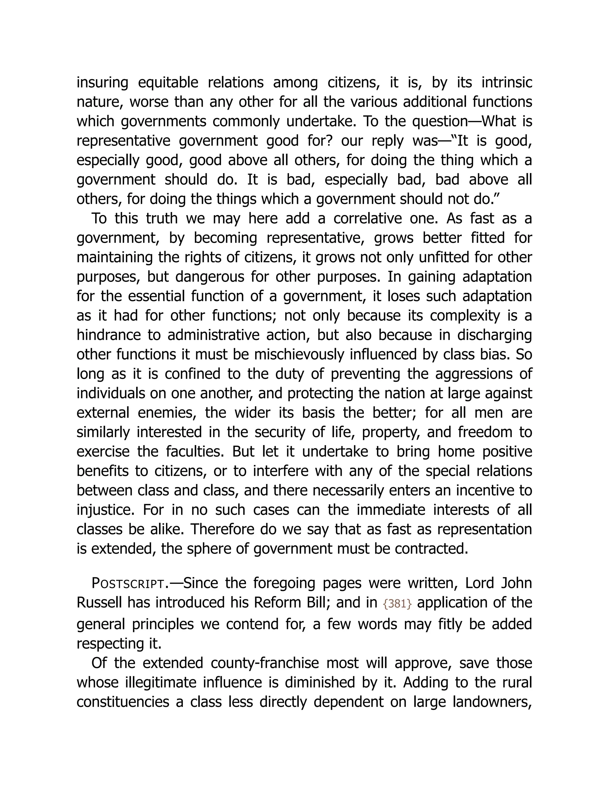 insuring equitable relations among citizens, it is, by its intrinsic
nature, worse than any other for all the various additional functions
which governments commonly undertake. To the question—What is
rep­
re­
sen­
ta­
tive government good for? our reply was—“It is good,
especially good, good above all others, for doing the thing which a
government should do. It is bad, especially bad, bad above all
others, for doing the things which a government should not do.”
To this truth we may here add a correlative one. As fast as a
government, by becoming rep­
re­
sen­
ta­
tive, grows better fitted for
maintaining the rights of citizens, it grows not only unfitted for other
purposes, but dangerous for other purposes. In gaining adaptation
for the essential function of a government, it loses such adaptation
as it had for other functions; not only because its complexity is a
hindrance to administrative action, but also because in discharging
other functions it must be mischievously influenced by class bias. So
long as it is confined to the duty of preventing the aggressions of
individuals on one another, and protecting the nation at large against
external enemies, the wider its basis the better; for all men are
similarly interested in the security of life, property, and freedom to
exercise the faculties. But let it undertake to bring home positive
benefits to citizens, or to interfere with any of the special relations
between class and class, and there necessarily enters an incentive to
injustice. For in no such cases can the immediate interests of all
classes be alike. Therefore do we say that as fast as representation
is extended, the sphere of government must be contracted.
POSTSCRIPT.—Since the foregoing pages were written, Lord John
Russell has introduced his Reform Bill; and in {381} application of the
general principles we contend for, a few words may fitly be added
respecting it.
Of the extended county-franchise most will approve, save those
whose illegitimate influence is diminished by it. Adding to the rural
con­
stit­
uen­
cies a class less directly dependent on large landowners,
 