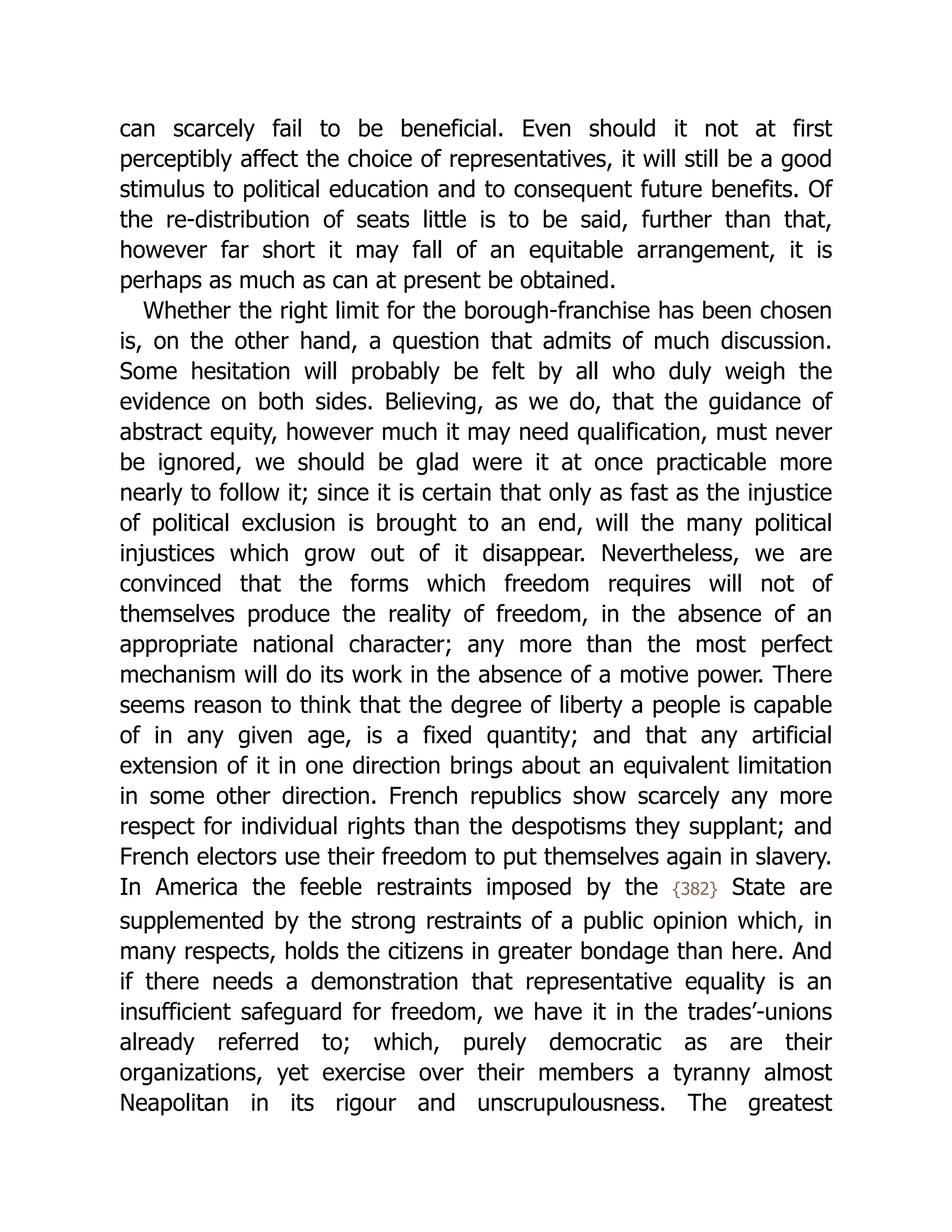 can scarcely fail to be beneficial. Even should it not at first
perceptibly affect the choice of rep­
re­
sen­
ta­
tives, it will still be a good
stimulus to political education and to consequent future benefits. Of
the re-distribution of seats little is to be said, further than that,
however far short it may fall of an equitable arrangement, it is
perhaps as much as can at present be obtained.
Whether the right limit for the borough-franchise has been chosen
is, on the other hand, a question that admits of much discussion.
Some hesitation will probably be felt by all who duly weigh the
evidence on both sides. Believing, as we do, that the guidance of
abstract equity, however much it may need qualification, must never
be ignored, we should be glad were it at once practicable more
nearly to follow it; since it is certain that only as fast as the injustice
of political exclusion is brought to an end, will the many political
injustices which grow out of it disappear. Nevertheless, we are
convinced that the forms which freedom requires will not of
themselves produce the reality of freedom, in the absence of an
appropriate national character; any more than the most perfect
mechanism will do its work in the absence of a motive power. There
seems reason to think that the degree of liberty a people is capable
of in any given age, is a fixed quantity; and that any artificial
extension of it in one direction brings about an equivalent limitation
in some other direction. French republics show scarcely any more
respect for individual rights than the despotisms they supplant; and
French electors use their freedom to put themselves again in slavery.
In America the feeble restraints imposed by the {382} State are
supplemented by the strong restraints of a public opinion which, in
many respects, holds the citizens in greater bondage than here. And
if there needs a demonstration that rep­
re­
sen­
ta­
tive equality is an
insufficient safeguard for freedom, we have it in the trades’-unions
already referred to; which, purely democratic as are their
organizations, yet exercise over their members a tyranny almost
Neapolitan in its rigour and unscrupulousness. The greatest
 