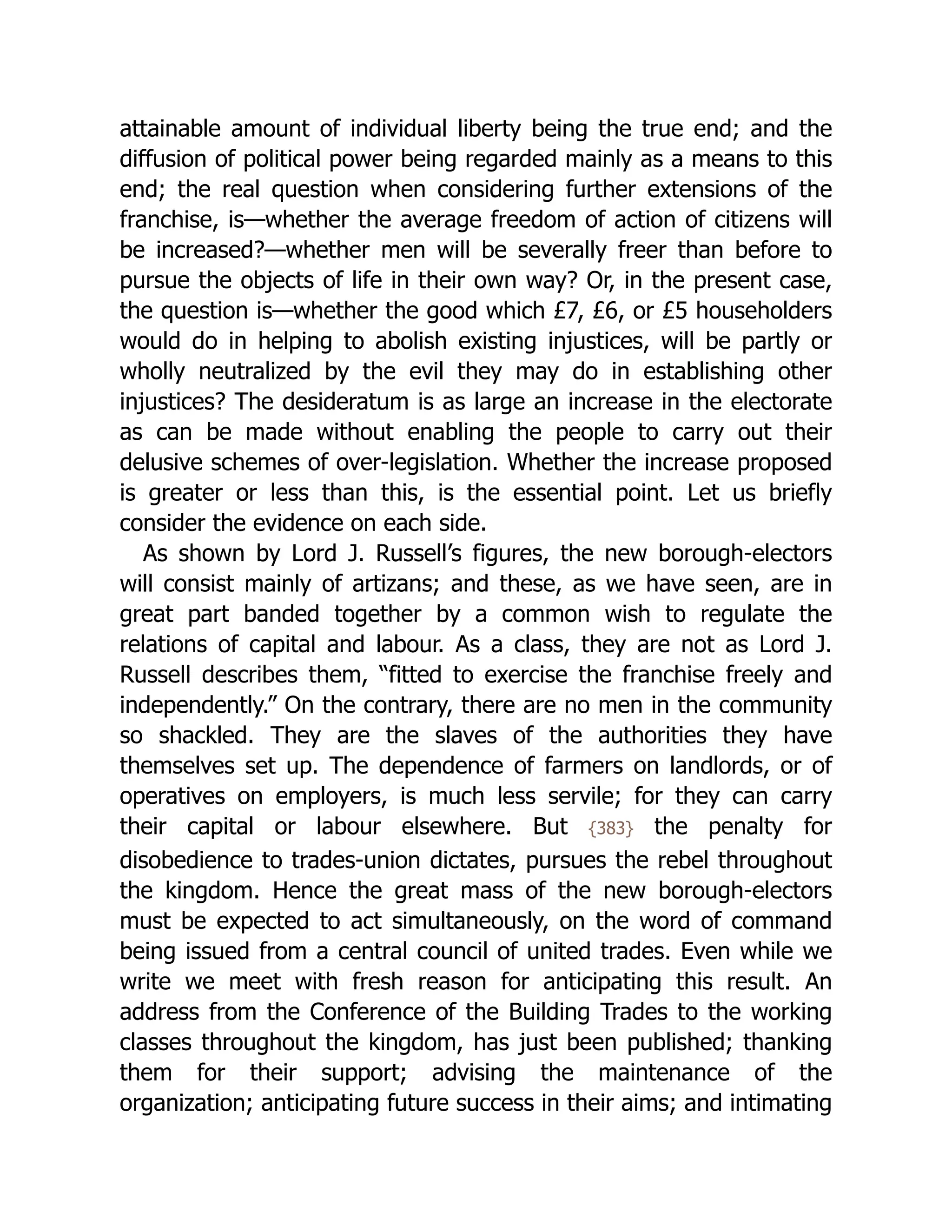 attainable amount of individual liberty being the true end; and the
diffusion of political power being regarded mainly as a means to this
end; the real question when considering further extensions of the
franchise, is—whether the average freedom of action of citizens will
be increased?—whether men will be severally freer than before to
pursue the objects of life in their own way? Or, in the present case,
the question is—whether the good which £7, £6, or £5 householders
would do in helping to abolish existing injustices, will be partly or
wholly neutralized by the evil they may do in establishing other
injustices? The desideratum is as large an increase in the electorate
as can be made without enabling the people to carry out their
delusive schemes of over-legislation. Whether the increase proposed
is greater or less than this, is the essential point. Let us briefly
consider the evidence on each side.
As shown by Lord J. Russell’s figures, the new borough-electors
will consist mainly of artizans; and these, as we have seen, are in
great part banded together by a common wish to regulate the
relations of capital and labour. As a class, they are not as Lord J.
Russell describes them, “fitted to exercise the franchise freely and
independently.” On the contrary, there are no men in the community
so shackled. They are the slaves of the authorities they have
themselves set up. The dependence of farmers on landlords, or of
operatives on employers, is much less servile; for they can carry
their capital or labour elsewhere. But {383} the penalty for
disobedience to trades-union dictates, pursues the rebel throughout
the kingdom. Hence the great mass of the new borough-electors
must be expected to act simultaneously, on the word of command
being issued from a central council of united trades. Even while we
write we meet with fresh reason for anticipating this result. An
address from the Conference of the Building Trades to the working
classes throughout the kingdom, has just been published; thanking
them for their support; advising the maintenance of the
organization; anticipating future success in their aims; and intimating
 