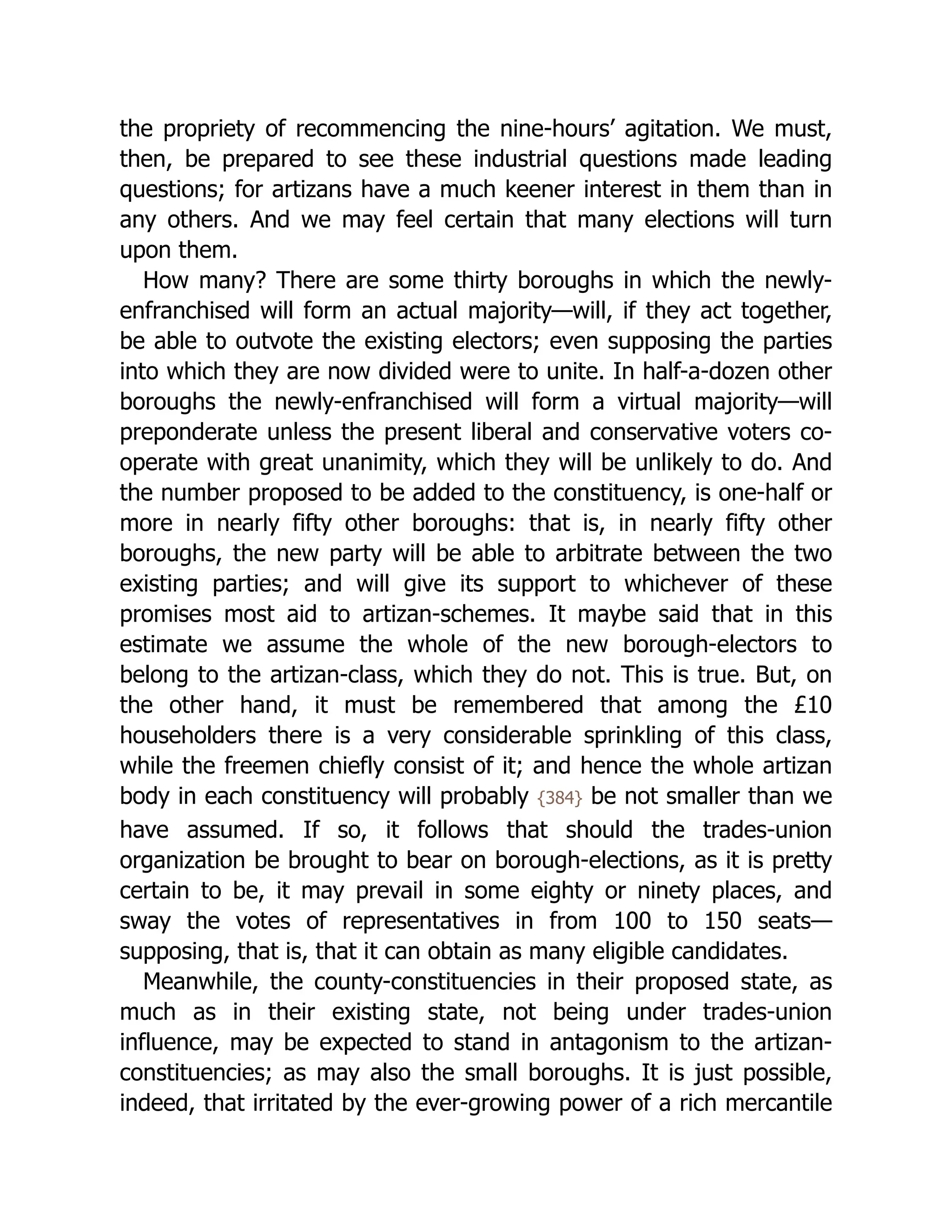 the propriety of recommencing the nine-hours’ agitation. We must,
then, be prepared to see these industrial questions made leading
questions; for artizans have a much keener interest in them than in
any others. And we may feel certain that many elections will turn
upon them.
How many? There are some thirty boroughs in which the newly-
enfranchised will form an actual majority—will, if they act together,
be able to outvote the existing electors; even supposing the parties
into which they are now divided were to unite. In half-a-dozen other
boroughs the newly-enfranchised will form a virtual majority—will
preponderate unless the present liberal and conservative voters co-
operate with great unanimity, which they will be unlikely to do. And
the number proposed to be added to the constituency, is one-half or
more in nearly fifty other boroughs: that is, in nearly fifty other
boroughs, the new party will be able to arbitrate between the two
existing parties; and will give its support to whichever of these
promises most aid to artizan-schemes. It maybe said that in this
estimate we assume the whole of the new borough-electors to
belong to the artizan-class, which they do not. This is true. But, on
the other hand, it must be remembered that among the £10
householders there is a very considerable sprinkling of this class,
while the freemen chiefly consist of it; and hence the whole artizan
body in each constituency will probably {384} be not smaller than we
have assumed. If so, it follows that should the trades-union
organization be brought to bear on borough-elections, as it is pretty
certain to be, it may prevail in some eighty or ninety places, and
sway the votes of rep­
re­
sen­
ta­
tives in from 100 to 150 seats—
supposing, that is, that it can obtain as many eligible candidates.
Meanwhile, the county-con­
stit­
uen­
cies in their proposed state, as
much as in their existing state, not being under trades-union
influence, may be expected to stand in antagonism to the artizan-
con­
stit­
uen­
cies; as may also the small boroughs. It is just possible,
indeed, that irritated by the ever-growing power of a rich mercantile
 