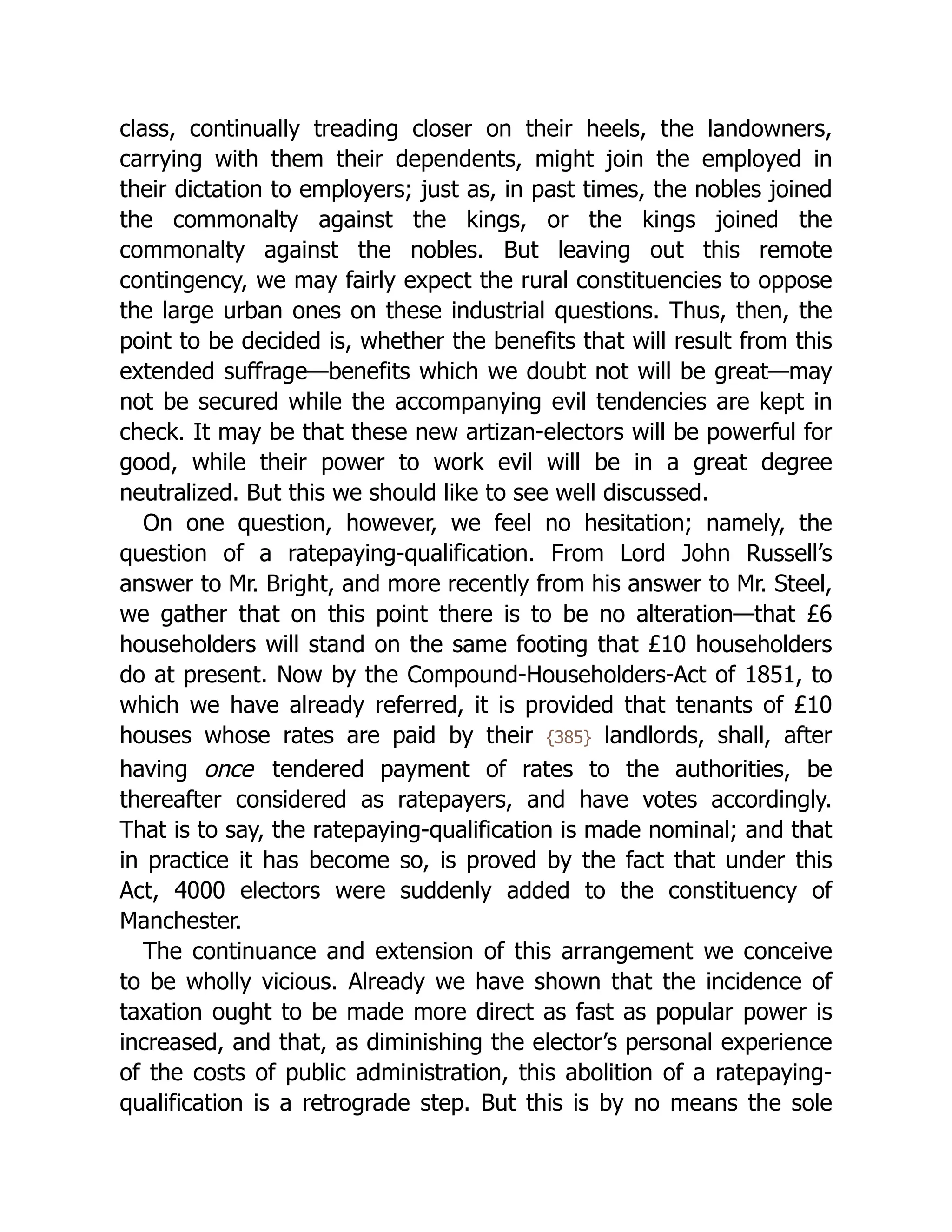 class, continually treading closer on their heels, the landowners,
carrying with them their dependents, might join the employed in
their dictation to employers; just as, in past times, the nobles joined
the commonalty against the kings, or the kings joined the
commonalty against the nobles. But leaving out this remote
contingency, we may fairly expect the rural con­
stit­
uen­
cies to oppose
the large urban ones on these industrial questions. Thus, then, the
point to be decided is, whether the benefits that will result from this
extended suffrage—benefits which we doubt not will be great—may
not be secured while the ac­
com­
pa­
ny­
ing evil tendencies are kept in
check. It may be that these new artizan-electors will be powerful for
good, while their power to work evil will be in a great degree
neutralized. But this we should like to see well discussed.
On one question, however, we feel no hesitation; namely, the
question of a rate­
pay­
ing-qual­
i­
fi­
ca­
tion. From Lord John Russell’s
answer to Mr. Bright, and more recently from his answer to Mr. Steel,
we gather that on this point there is to be no alteration—that £6
householders will stand on the same footing that £10 householders
do at present. Now by the Com­
pound-House­
hold­
ers-Act of 1851, to
which we have already referred, it is provided that tenants of £10
houses whose rates are paid by their {385} landlords, shall, after
having once tendered payment of rates to the authorities, be
thereafter considered as ratepayers, and have votes accordingly.
That is to say, the rate­
pay­
ing-qual­
i­
fi­
ca­
tion is made nominal; and that
in practice it has become so, is proved by the fact that under this
Act, 4000 electors were suddenly added to the constituency of
Manchester.
The continuance and extension of this arrangement we conceive
to be wholly vicious. Already we have shown that the incidence of
taxation ought to be made more direct as fast as popular power is
increased, and that, as diminishing the elector’s personal experience
of the costs of public ad­
min­
i­
stra­
tion, this abolition of a rate­
pay­
ing-
qual­
i­
fi­
ca­
tion is a retrograde step. But this is by no means the sole
 