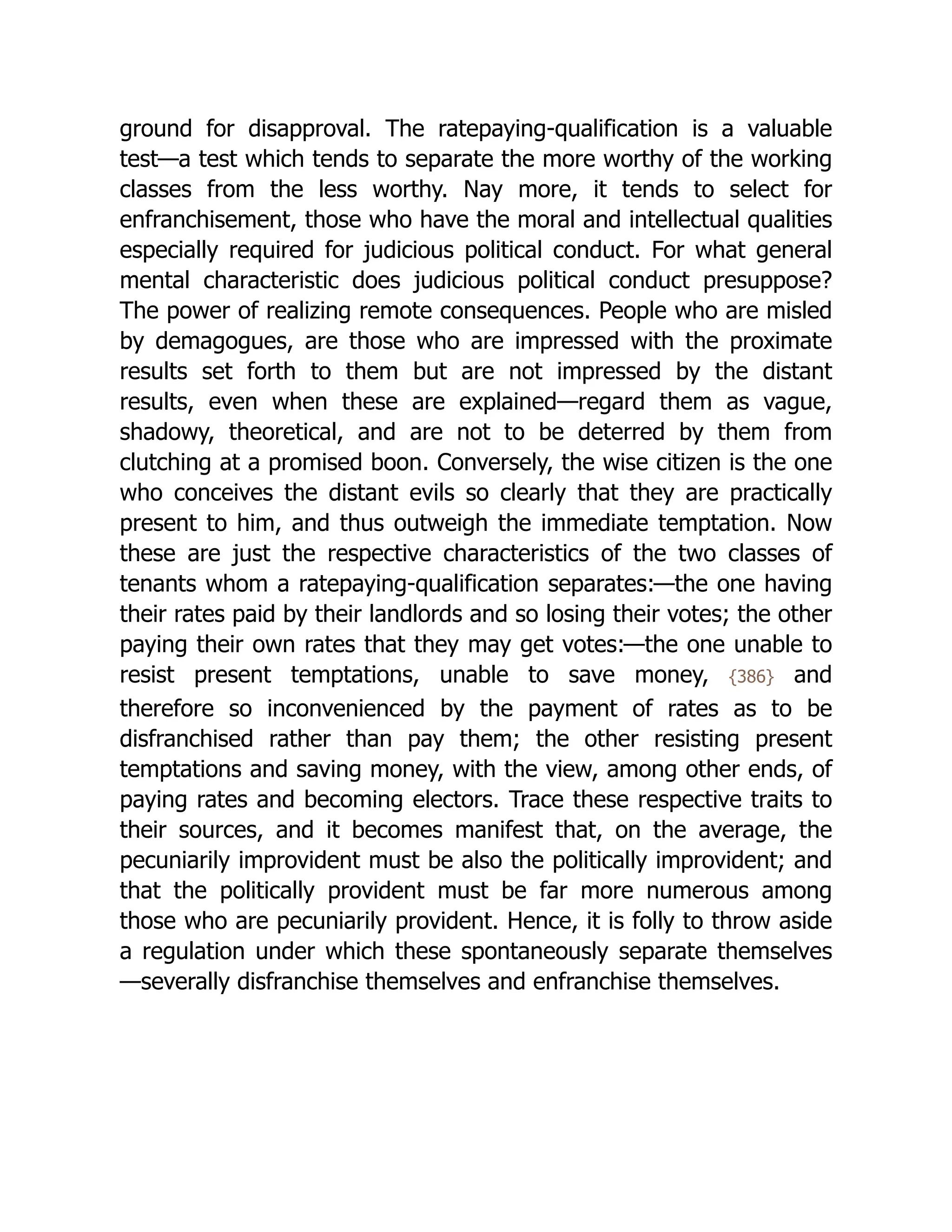 ground for disapproval. The rate­
pay­
ing-qual­
i­
fi­
ca­
tion is a valuable
test—a test which tends to separate the more worthy of the working
classes from the less worthy. Nay more, it tends to select for
enfranchisement, those who have the moral and intellectual qualities
especially required for judicious political conduct. For what general
mental characteristic does judicious political conduct presuppose?
The power of realizing remote consequences. People who are misled
by demagogues, are those who are impressed with the proximate
results set forth to them but are not impressed by the distant
results, even when these are explained—regard them as vague,
shadowy, theoretical, and are not to be deterred by them from
clutching at a promised boon. Conversely, the wise citizen is the one
who conceives the distant evils so clearly that they are practically
present to him, and thus outweigh the immediate temptation. Now
these are just the respective char­
ac­
ter­
is­
tics of the two classes of
tenants whom a rate­
pay­
ing-qual­
i­
fi­
ca­
tion separates:—the one having
their rates paid by their landlords and so losing their votes; the other
paying their own rates that they may get votes:—the one unable to
resist present temptations, unable to save money, {386} and
therefore so inconvenienced by the payment of rates as to be
disfranchised rather than pay them; the other resisting present
temptations and saving money, with the view, among other ends, of
paying rates and becoming electors. Trace these respective traits to
their sources, and it becomes manifest that, on the average, the
pecuniarily improvident must be also the politically improvident; and
that the politically provident must be far more numerous among
those who are pecuniarily provident. Hence, it is folly to throw aside
a regulation under which these spontaneously separate themselves
—severally disfranchise themselves and enfranchise themselves.
 