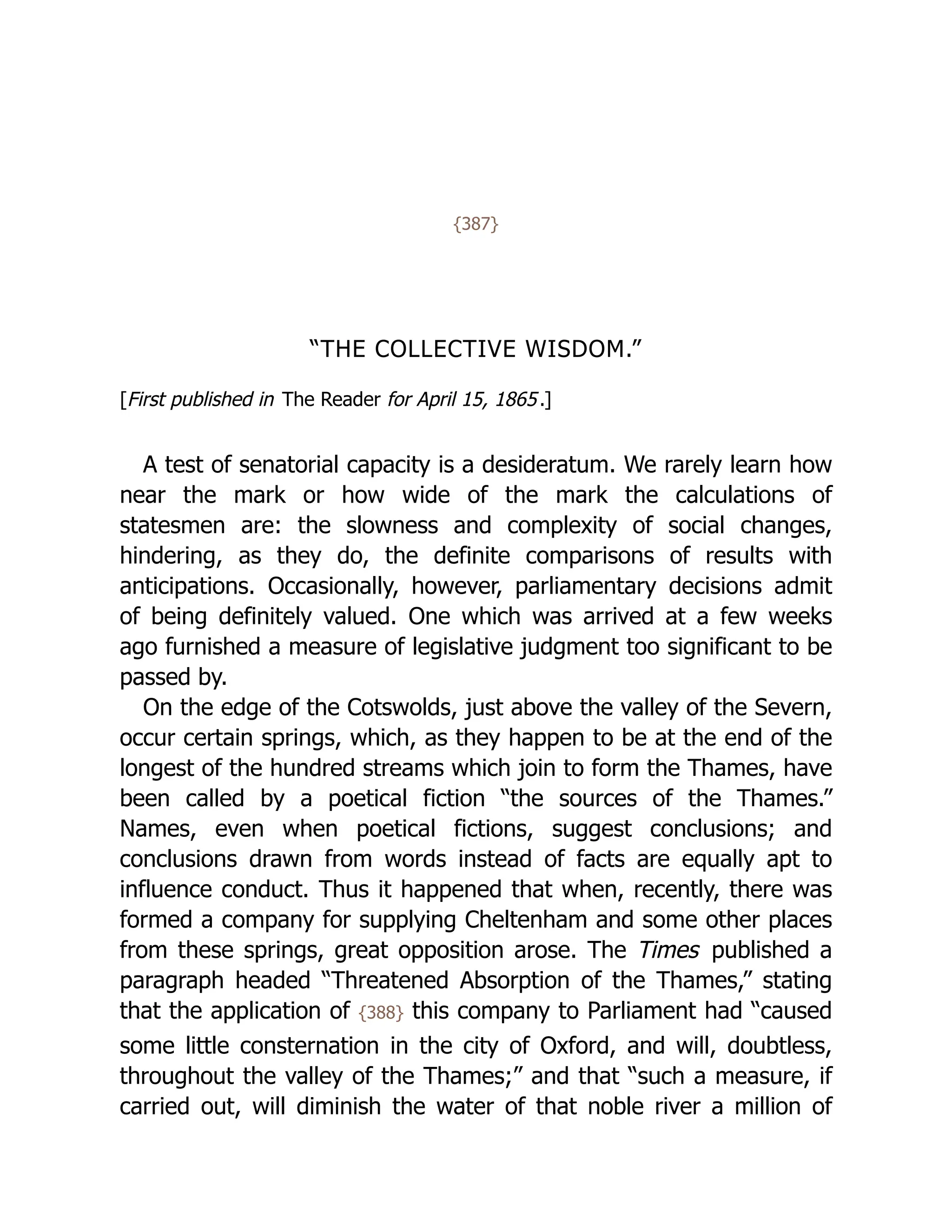 {387}
“THE COLLECTIVE WISDOM.”
[First published in The Reader for April 15, 1865.]
A test of senatorial capacity is a desideratum. We rarely learn how
near the mark or how wide of the mark the calculations of
statesmen are: the slowness and complexity of social changes,
hindering, as they do, the definite comparisons of results with
anticipations. Occasionally, however, parliamentary decisions admit
of being definitely valued. One which was arrived at a few weeks
ago furnished a measure of legislative judgment too significant to be
passed by.
On the edge of the Cotswolds, just above the valley of the Severn,
occur certain springs, which, as they happen to be at the end of the
longest of the hundred streams which join to form the Thames, have
been called by a poetical fiction “the sources of the Thames.”
Names, even when poetical fictions, suggest conclusions; and
conclusions drawn from words instead of facts are equally apt to
influence conduct. Thus it happened that when, recently, there was
formed a company for supplying Cheltenham and some other places
from these springs, great opposition arose. The Times published a
paragraph headed “Threatened Absorption of the Thames,” stating
that the application of {388} this company to Parliament had “caused
some little consternation in the city of Oxford, and will, doubtless,
throughout the valley of the Thames;” and that “such a measure, if
carried out, will diminish the water of that noble river a million of
 