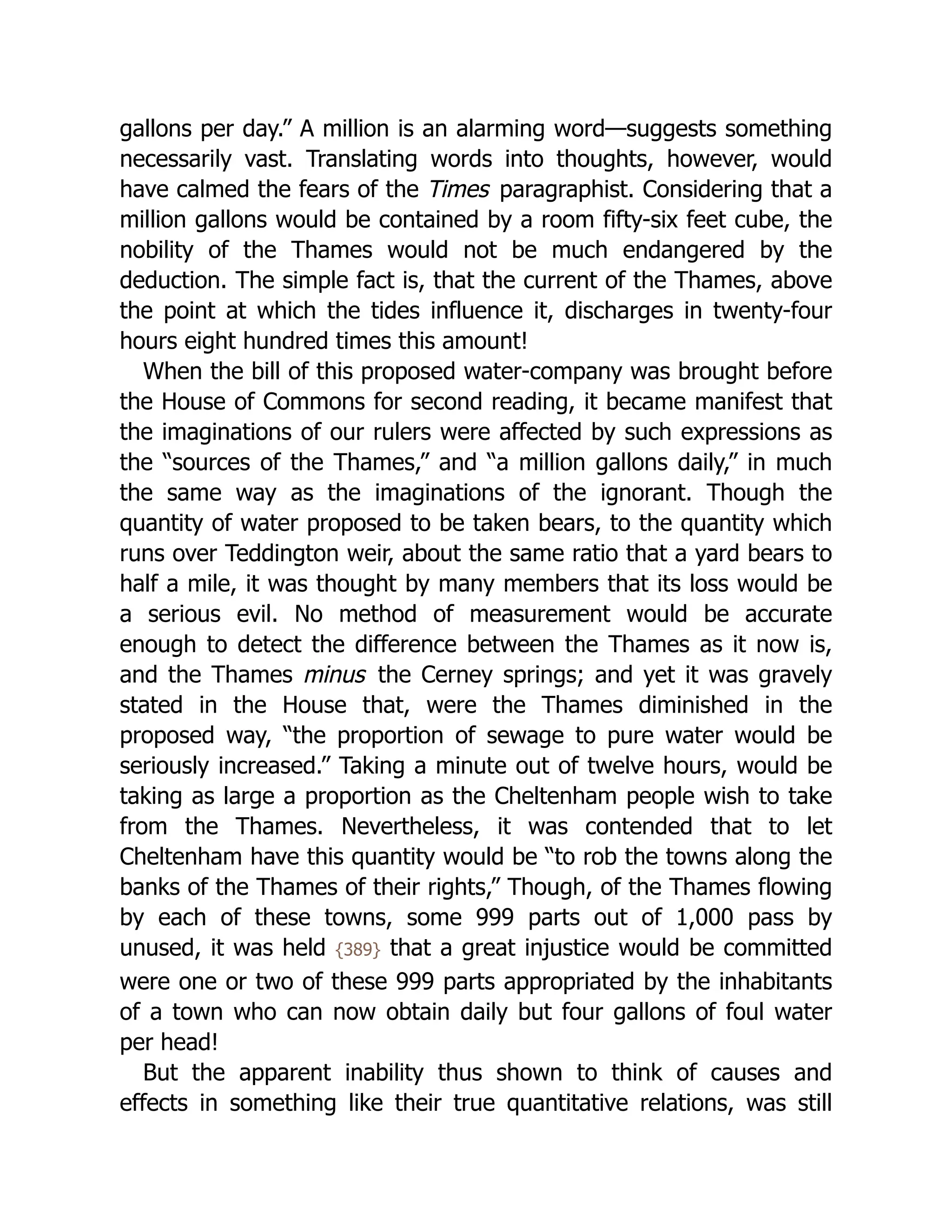 gallons per day.” A million is an alarming word—suggests something
necessarily vast. Translating words into thoughts, however, would
have calmed the fears of the Times paragraphist. Considering that a
million gallons would be contained by a room fifty-six feet cube, the
nobility of the Thames would not be much endangered by the
deduction. The simple fact is, that the current of the Thames, above
the point at which the tides influence it, discharges in twenty-four
hours eight hundred times this amount!
When the bill of this proposed water-company was brought before
the House of Commons for second reading, it became manifest that
the imaginations of our rulers were affected by such expressions as
the “sources of the Thames,” and “a million gallons daily,” in much
the same way as the imaginations of the ignorant. Though the
quantity of water proposed to be taken bears, to the quantity which
runs over Teddington weir, about the same ratio that a yard bears to
half a mile, it was thought by many members that its loss would be
a serious evil. No method of measurement would be accurate
enough to detect the difference between the Thames as it now is,
and the Thames minus the Cerney springs; and yet it was gravely
stated in the House that, were the Thames diminished in the
proposed way, “the proportion of sewage to pure water would be
seriously increased.” Taking a minute out of twelve hours, would be
taking as large a proportion as the Cheltenham people wish to take
from the Thames. Nevertheless, it was contended that to let
Cheltenham have this quantity would be “to rob the towns along the
banks of the Thames of their rights,” Though, of the Thames flowing
by each of these towns, some 999 parts out of 1,000 pass by
unused, it was held {389} that a great injustice would be committed
were one or two of these 999 parts appropriated by the inhabitants
of a town who can now obtain daily but four gallons of foul water
per head!
But the apparent inability thus shown to think of causes and
effects in something like their true quantitative relations, was still
 
